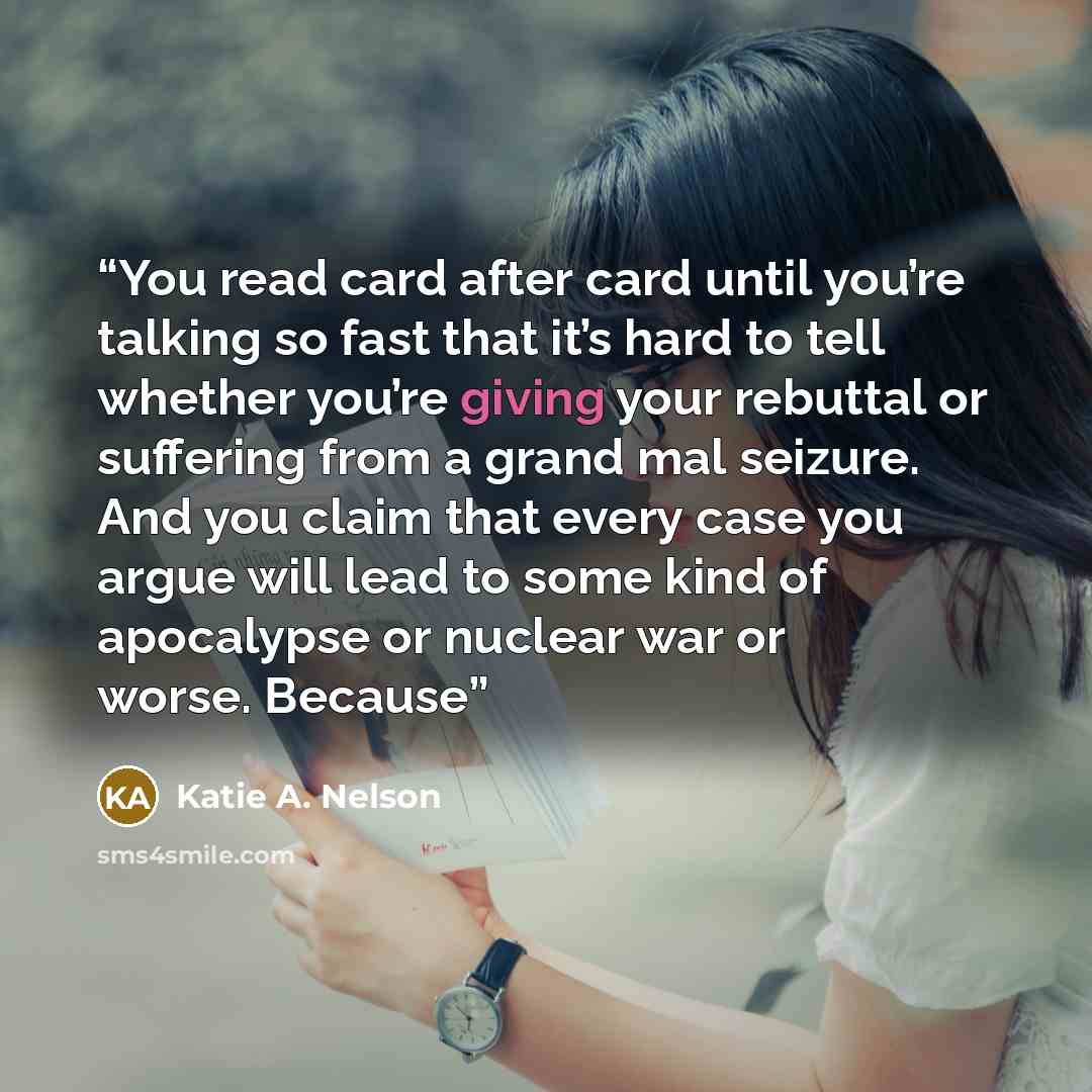 “You read card after card until you’re talking so fast that it’s hard to tell whether you’re giving your rebuttal or suffering from a grand mal seizure. And you claim that every case you argue will lead to some kind of apocalypse or nuclear war or worse. Because” quote by Katie A. Nelson