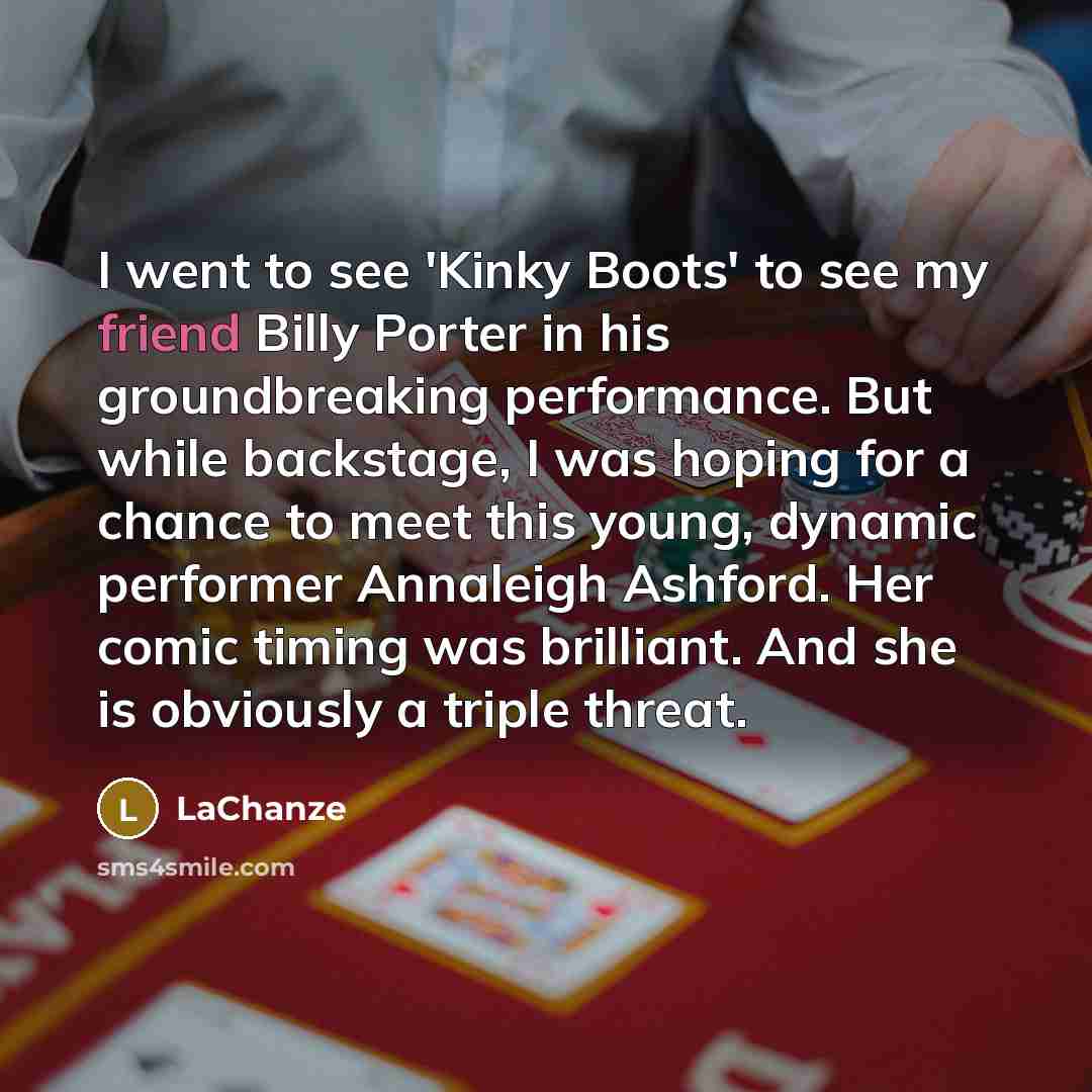“I went to see 'Kinky Boots' to see my friend Billy Porter in his groundbreaking performance. But while backstage, I was hoping for a chance to meet this young, dynamic performer Annaleigh Ashford. Her comic timing was brilliant. And she is obviously a triple threat.” quote by LaChanze