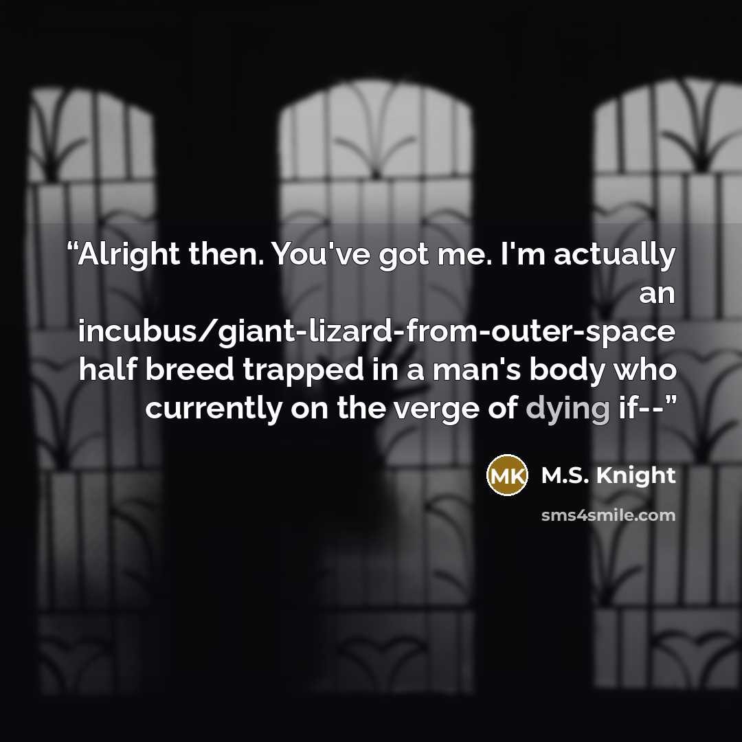 “Alright then. You've got me. I'm actually an incubus/giant-lizard-from-outer-space half breed trapped in a man's body who currently on the verge of dying if--” quote by M.S. Knight