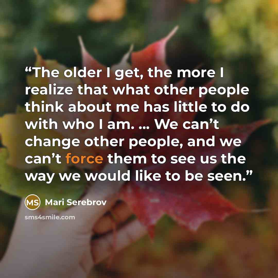“The older I get, the more I realize that what other people think about me has little to do with who I am. … We can’t change other people, and we can’t force them to see us the way we would like to be seen.” quote by Mari Serebrov