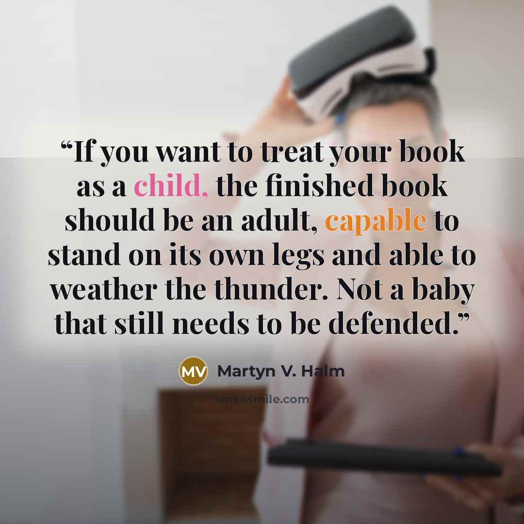 “If you want to treat your book as a child, the finished book should be an adult, capable to stand on its own legs and able to weather the thunder. Not a baby that still needs to be defended.” quote by Martyn V. Halm