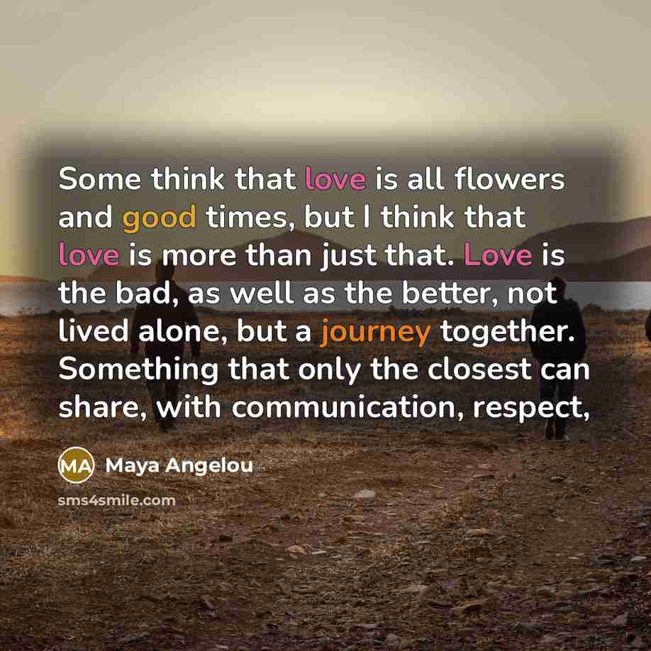 “Some think that love is all flowers and good times, but I think that love is more than just that. Love is the bad, as well as the better, not lived alone, but a journey together. Something that only the closest can share, with communication, respect,” quote by Maya Angelou