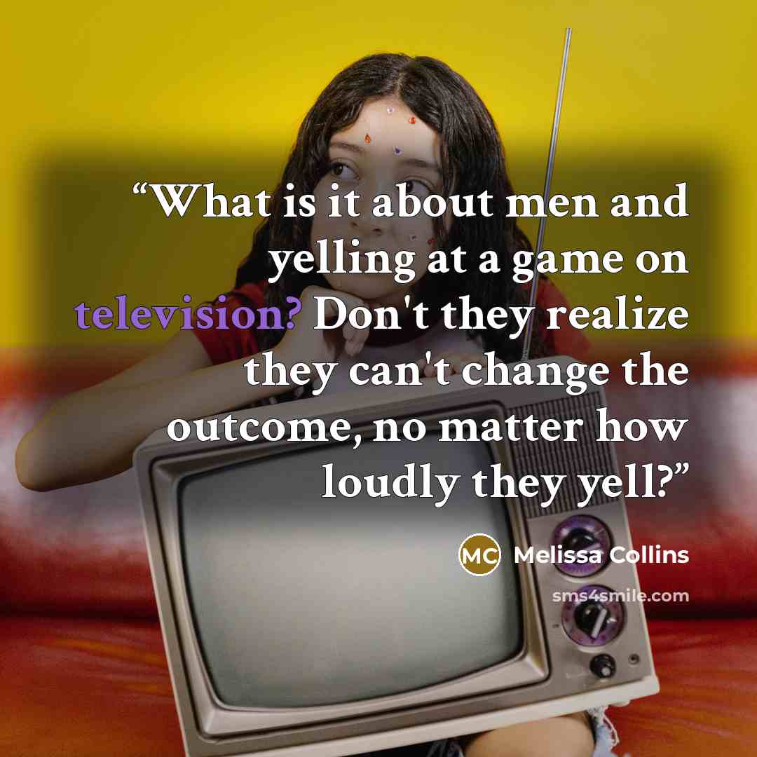 “What is it about men and yelling at a game on television? Don't they realize they can't change the outcome, no matter how loudly they yell?” quote by Melissa Collins