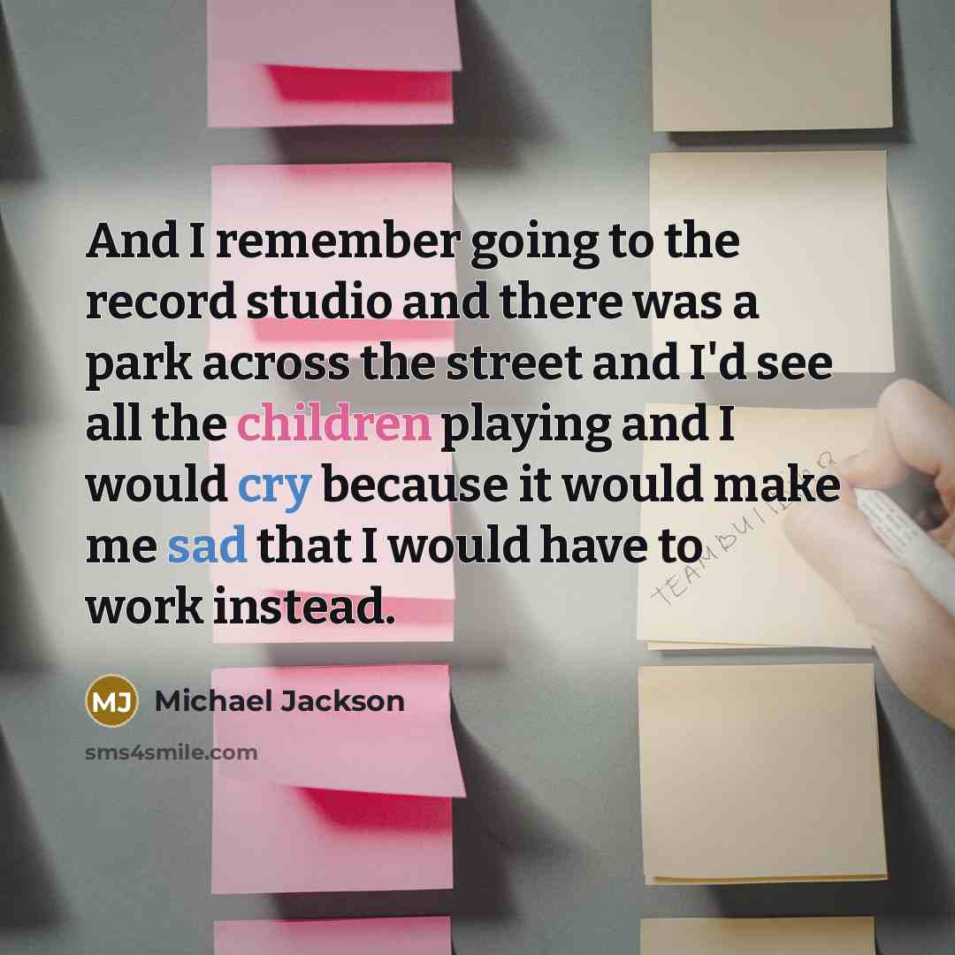 “And I remember going to the record studio and there was a park across the street and I'd see all the children playing and I would cry because it would make me sad that I would have to work instead.” quote by Michael Jackson