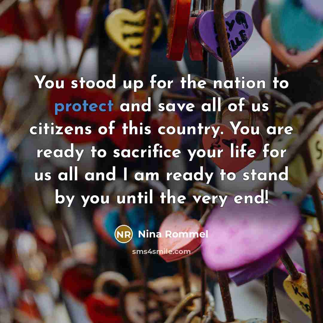 “You stood up for the nation to protect and save all of us citizens of this country. You are ready to sacrifice your life for us all and I am ready to stand by you until the very end!” quote by Nina Rommel