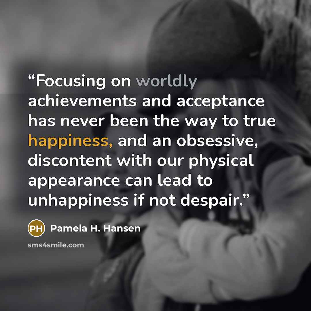 “Focusing on worldly achievements and acceptance has never been the way to true happiness, and an obsessive, discontent with our physical appearance can lead to unhappiness if not despair.” quote by Pamela H. Hansen
