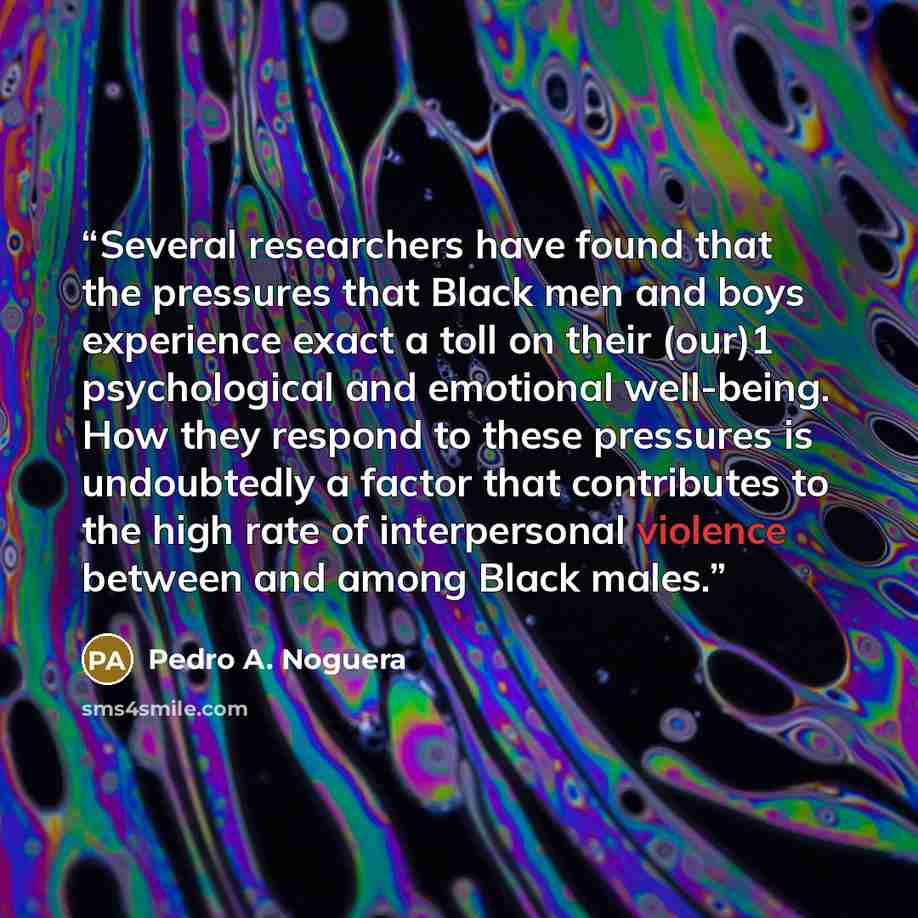 “Several researchers have found that the pressures that Black men and boys experience exact a toll on their (our)1 psychological and emotional well-being. How they respond to these pressures is undoubtedly a factor that contributes to the high rate of interpersonal violence between and among Black…” quote by Pedro A. Noguera