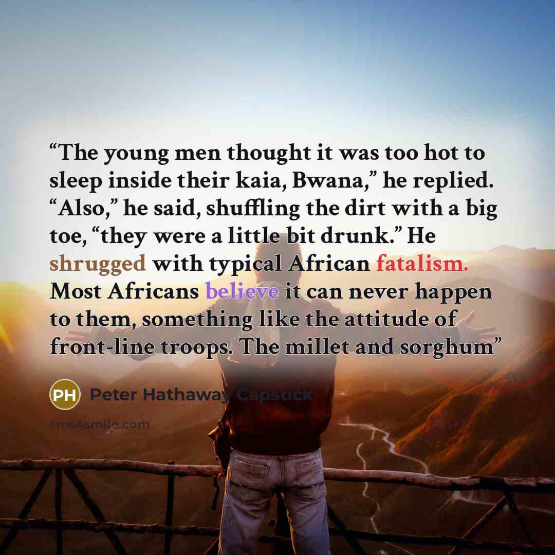 “The young men thought it was too hot to sleep inside their kaia, Bwana,” he replied. “Also,” he said, shuffling the dirt with a big toe, “they were a little bit drunk.” He shrugged with typical African fatalism. Most Africans believe it can never happen to them, something like the attitude of…” quote by Peter Hathaway Capstick