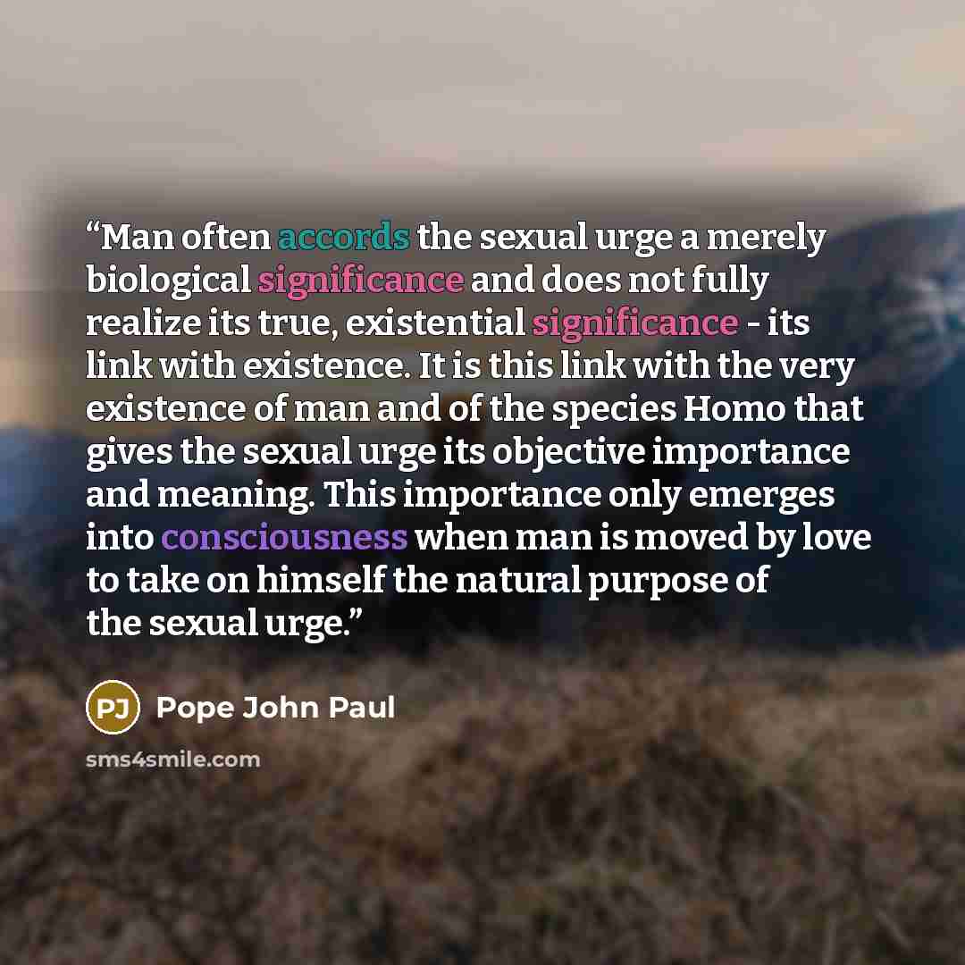 “Man often accords the sexual urge a merely biological significance and does not fully realize its true, existential significance - its link with existence. It is this link with the very existence of man and of the species Homo that gives the sexual urge its objective importance and meaning. This…” quote by Pope John Paul