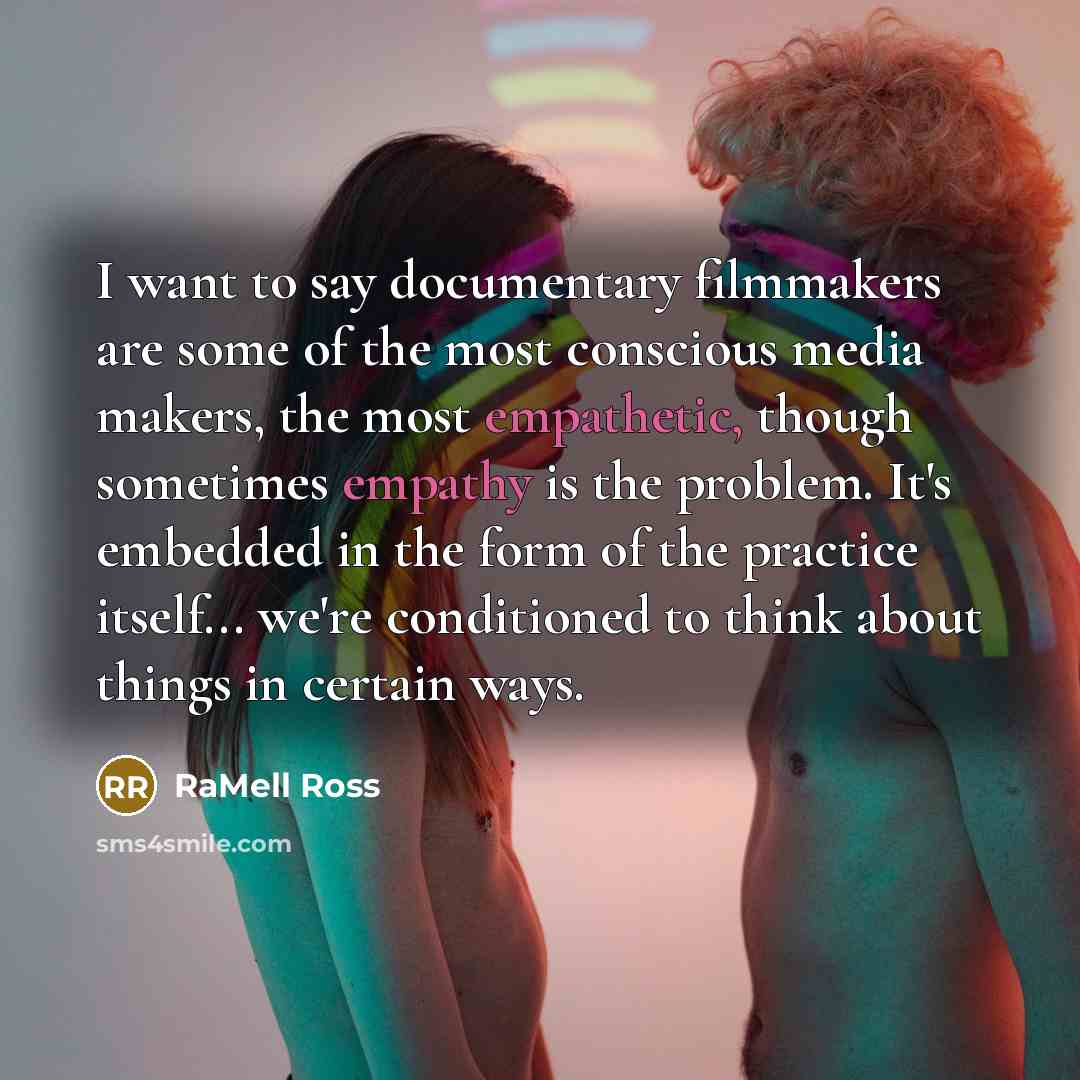“I want to say documentary filmmakers are some of the most conscious media makers, the most empathetic, though sometimes empathy is the problem. It's embedded in the form of the practice itself... we're conditioned to think about things in certain ways.” quote by RaMell Ross