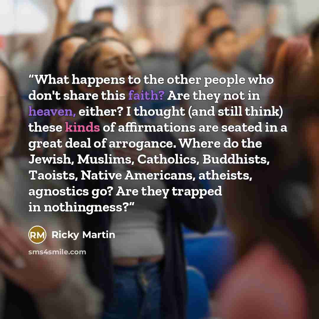 “What happens to the other people who don't share this faith? Are they not in heaven, either? I thought (and still think) these kinds of affirmations are seated in a great deal of arrogance. Where do the Jewish, Muslims, Catholics, Buddhists, Taoists, Native Americans, atheists, agnostics go? Are…” quote by Ricky Martin