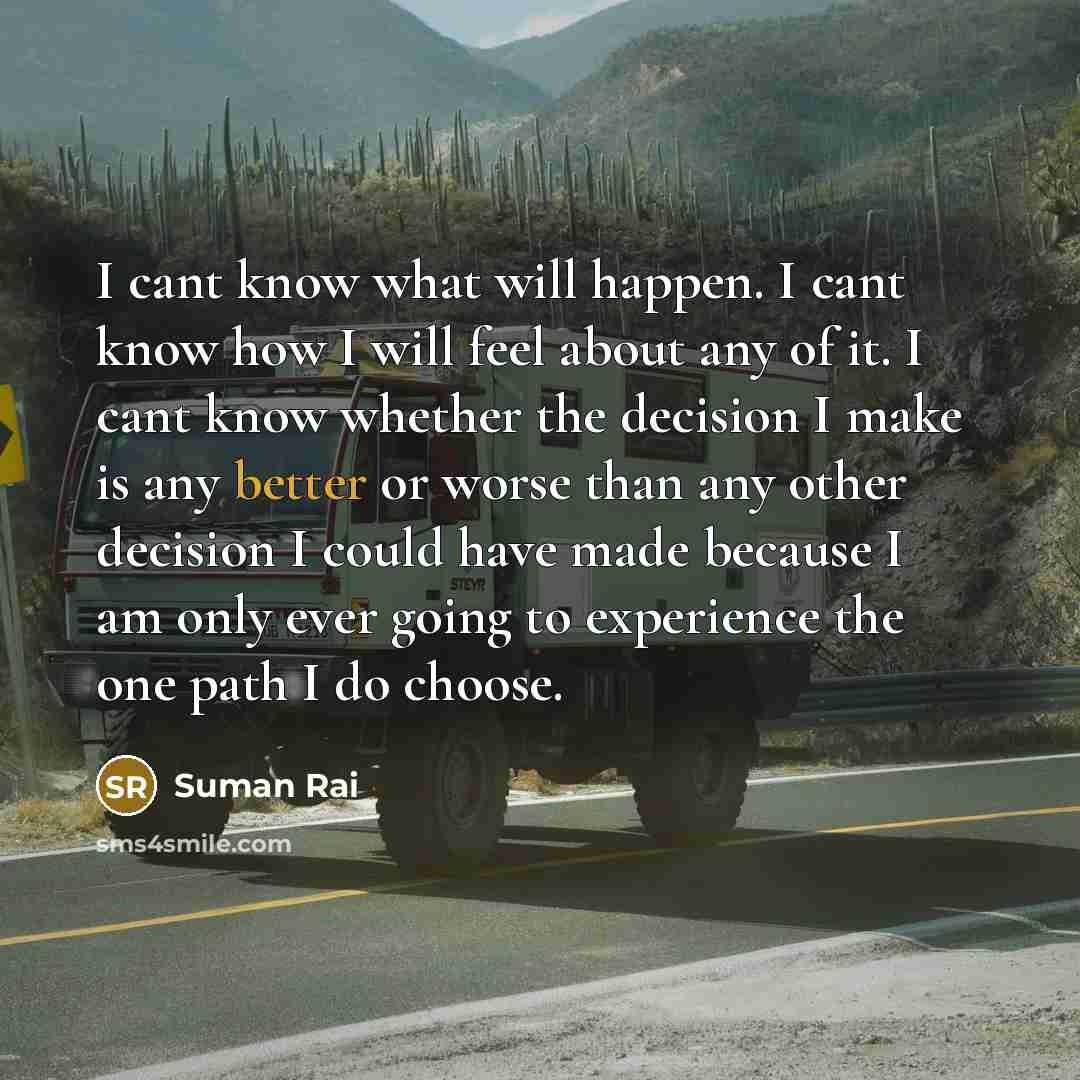 “I cant know what will happen. I cant know how I will feel about any of it. I cant know whether the decision I make is any better or worse than any other decision I could have made because I am only ever going to experience the one path I do choose.” quote by Suman Rai