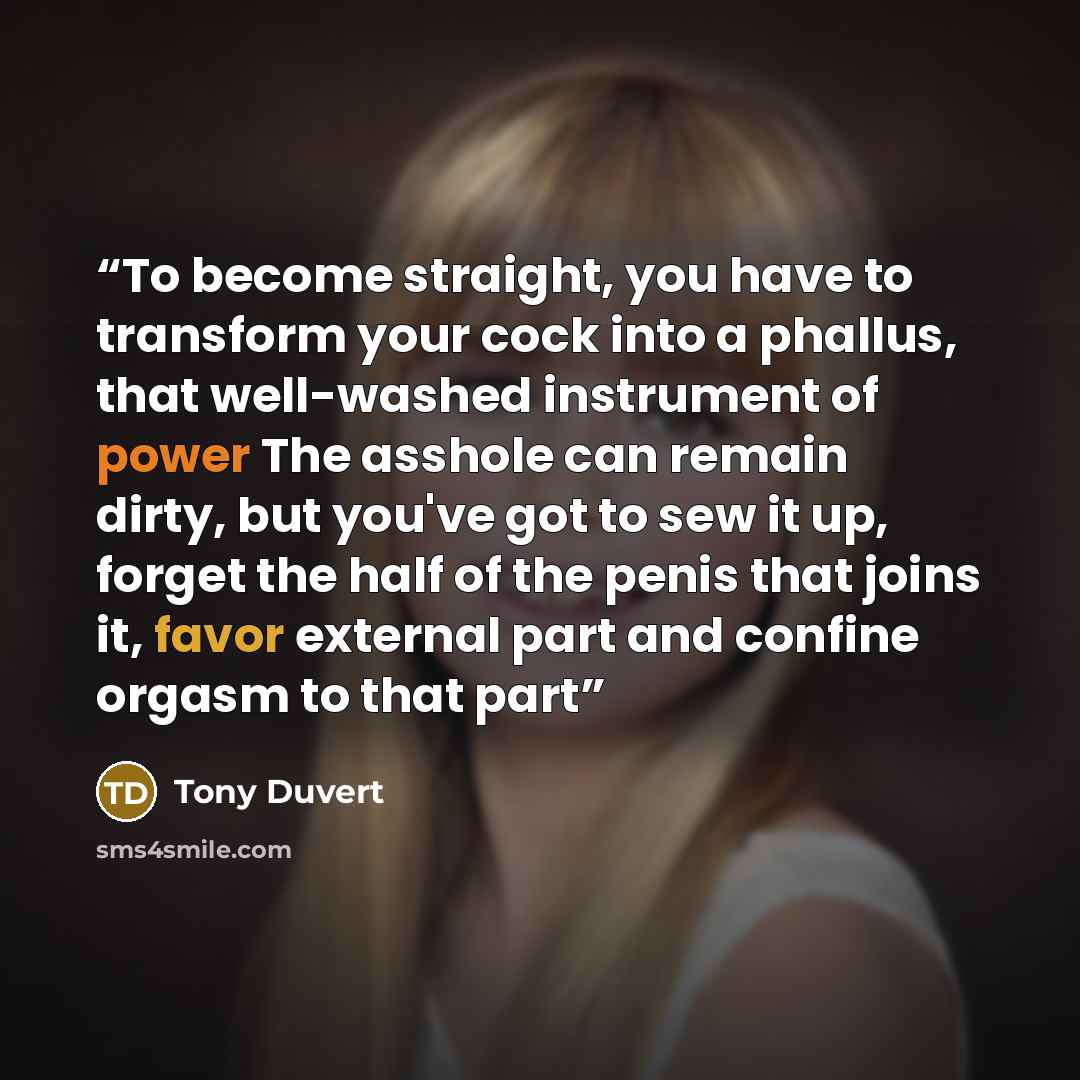 “To become straight, you have to transform your cock into a phallus, that well-washed instrument of power The asshole can remain dirty, but you've got to sew it up, forget the half of the penis that joins it, favor external part and confine orgasm to that part” quote by Tony Duvert
