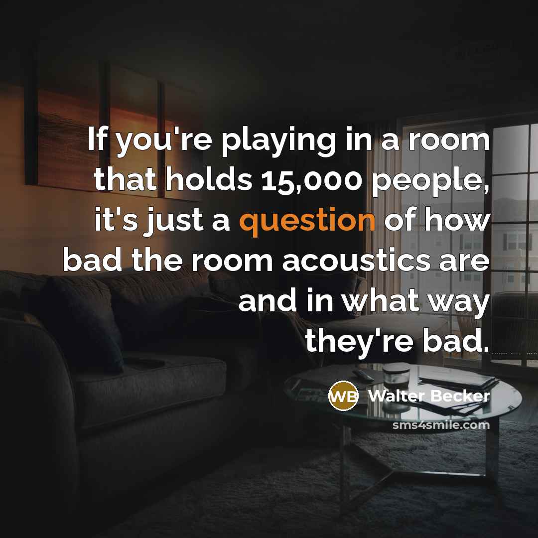 “If you're playing in a room that holds 15,000 people, it's just a question of how bad the room acoustics are and in what way they're bad.” quote by Walter Becker