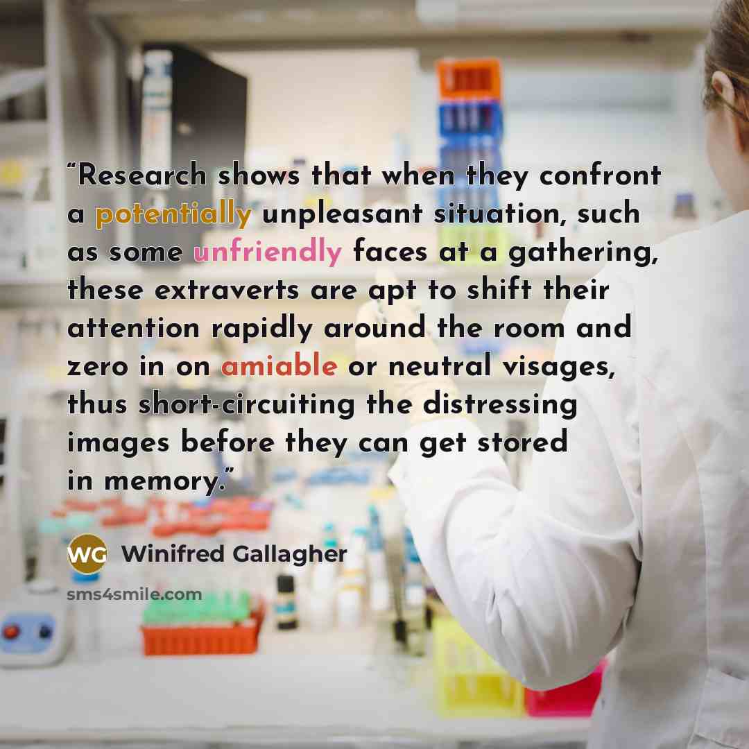 “Research shows that when they confront a potentially unpleasant situation, such as some unfriendly faces at a gathering, these extraverts are apt to shift their attention rapidly around the room and zero in on amiable or neutral visages, thus short-circuiting the distressing images before they can…” quote by Winifred Gallagher