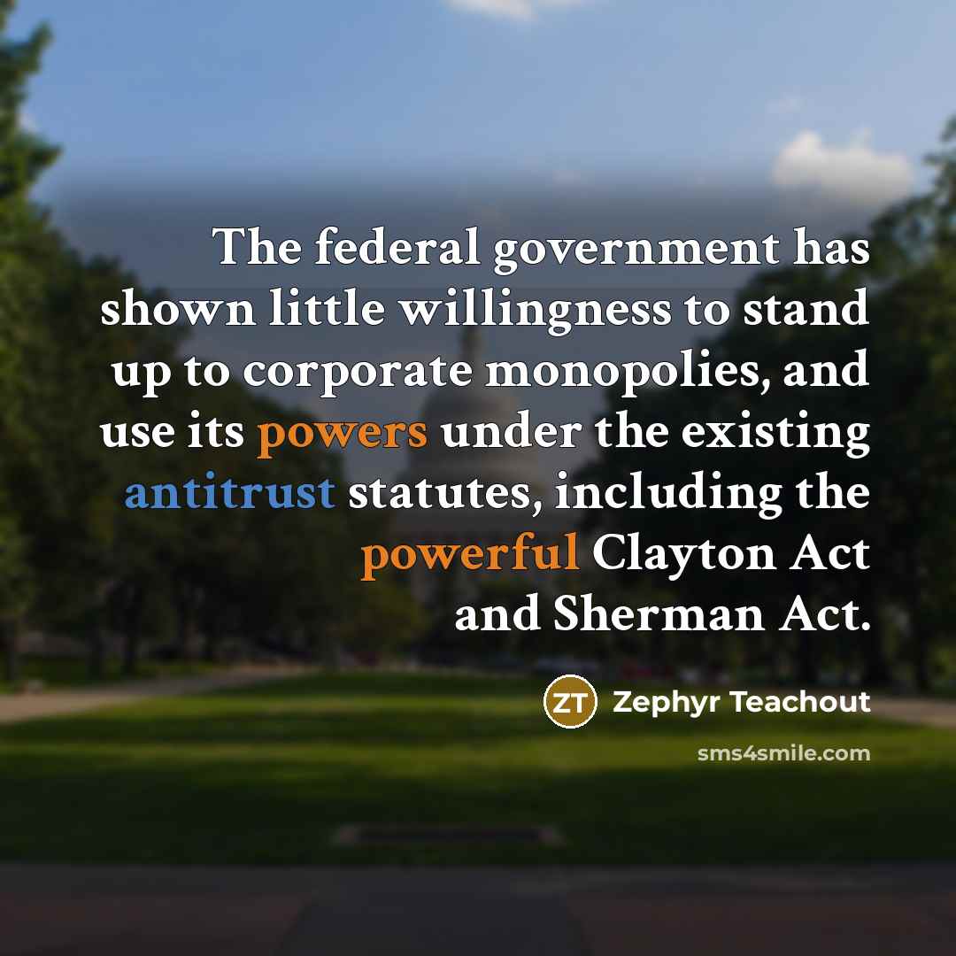 “The federal government has shown little willingness to stand up to corporate monopolies, and use its powers under the existing antitrust statutes, including the powerful Clayton Act and Sherman Act.” quote by Zephyr Teachout