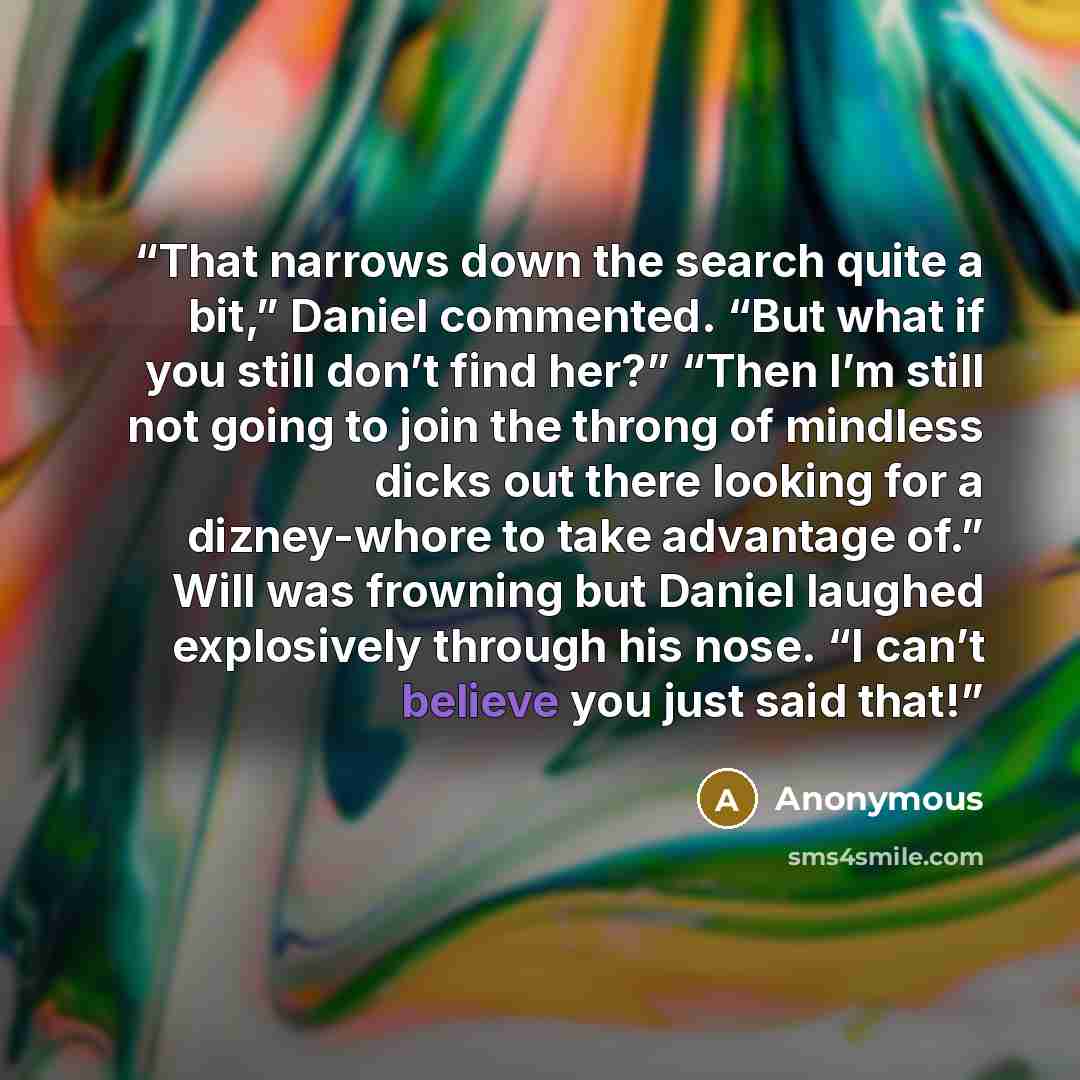 “That narrows down the search quite a bit,” Daniel commented. “But what if you still don’t find her?” “Then I’m still not going to join the throng of mindless dicks out there looking for a dizney-whore to take advantage of.” Will was frowning but Daniel laughed explosively through his nose. “I…” quote by Anonymous