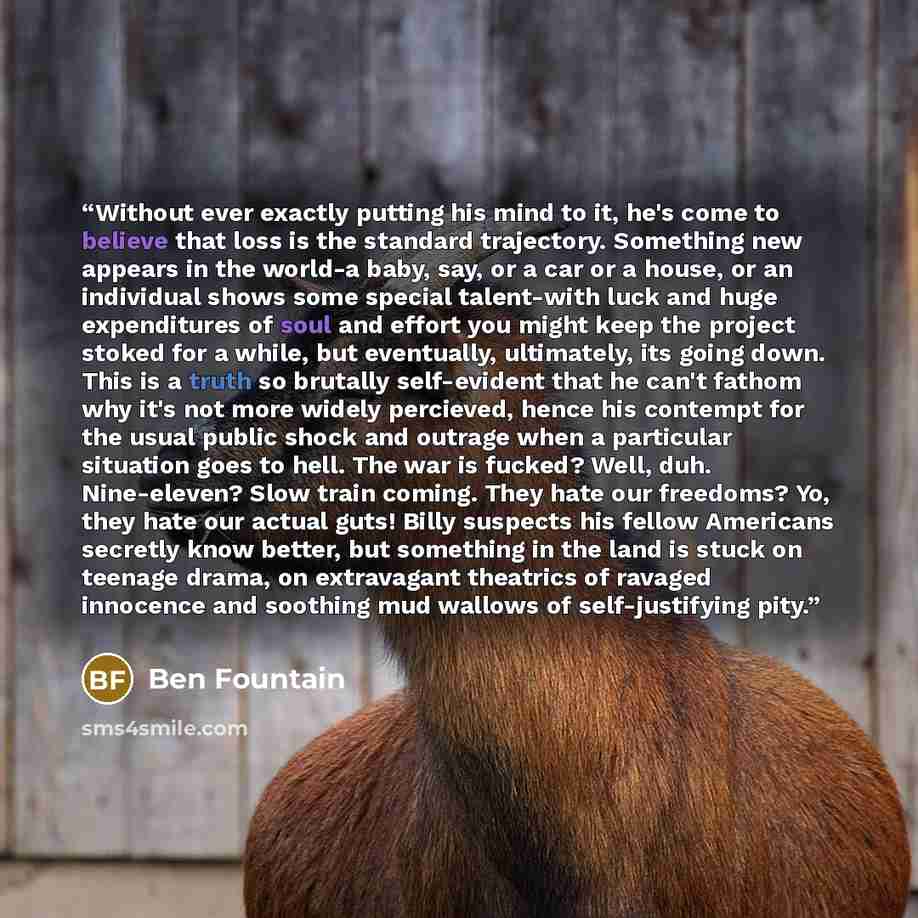 “Without ever exactly putting his mind to it, he's come to believe that loss is the standard trajectory. Something new appears in the world-a baby, say, or a car or a house, or an individual shows some special talent-with luck and huge expenditures of soul and effort you might keep the project…” quote by Ben Fountain