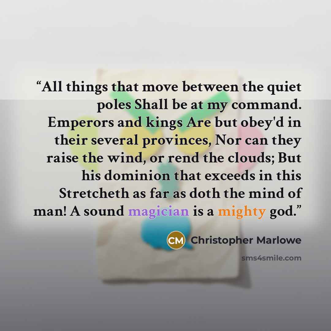“All things that move between the quiet poles Shall be at my command. Emperors and kings Are but obey'd in their several provinces, Nor can they raise the wind, or rend the clouds; But his dominion that exceeds in this Stretcheth as far as doth the mind of man! A sound magician is a mighty god.” quote by Christopher Marlowe
