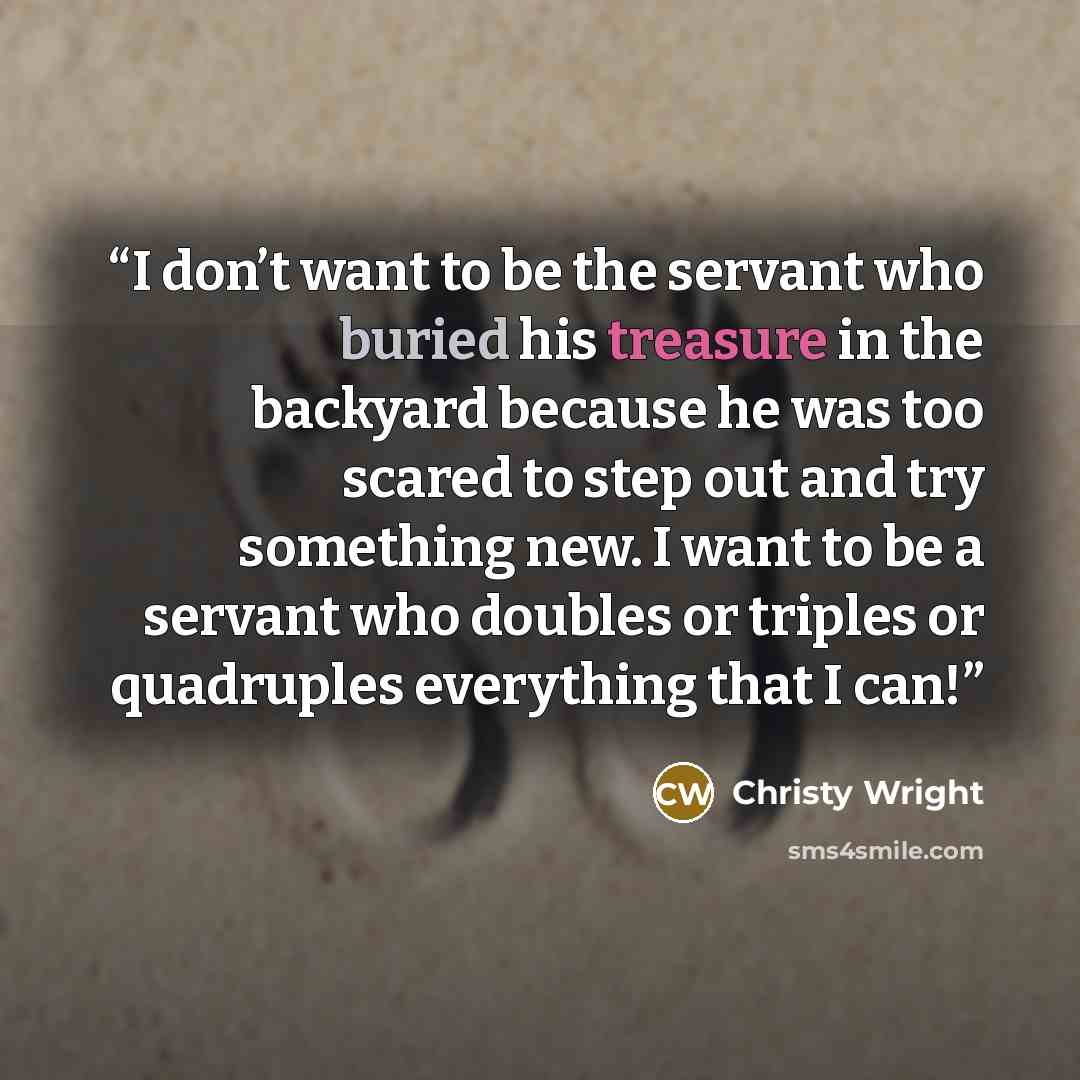 “I don’t want to be the servant who buried his treasure in the backyard because he was too scared to step out and try something new. I want to be a servant who doubles or triples or quadruples everything that I can!” quote by Christy Wright