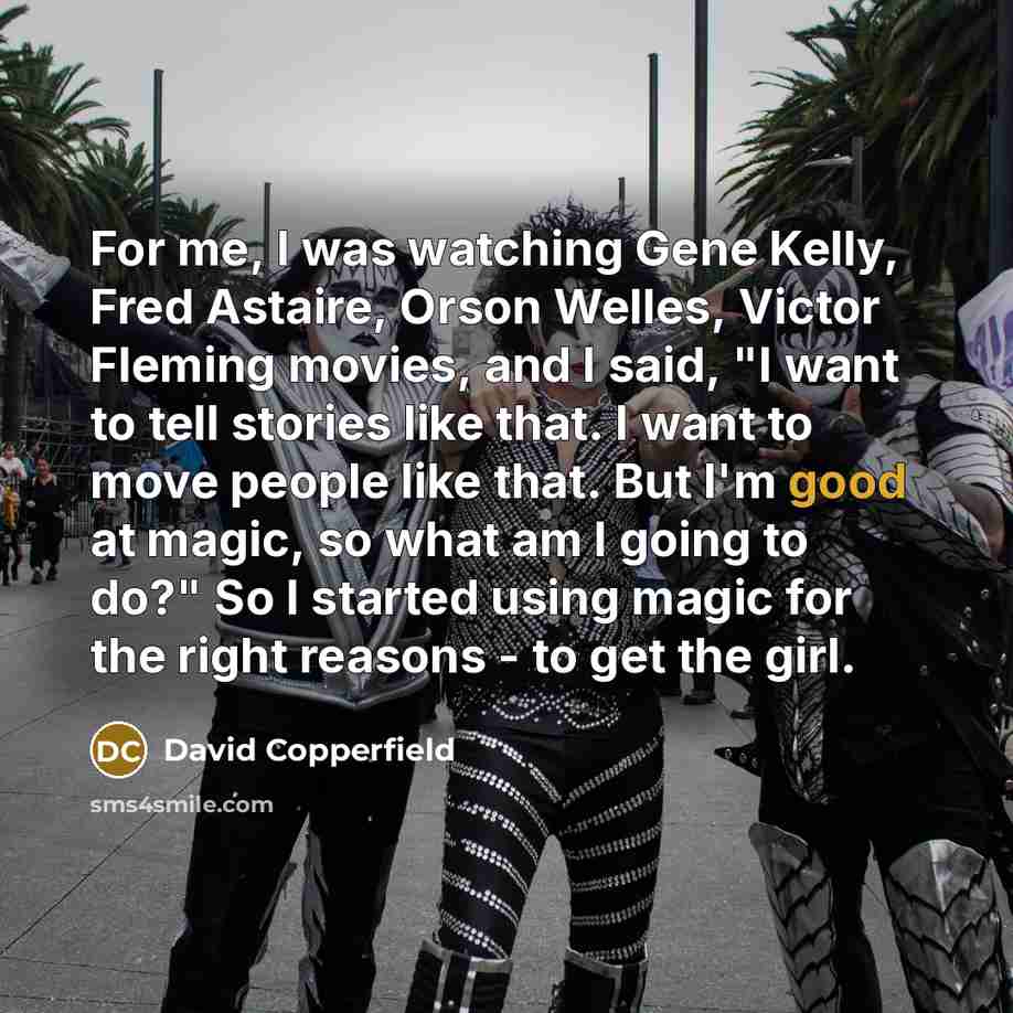 “For me, I was watching Gene Kelly, Fred Astaire, Orson Welles, Victor Fleming movies, and I said, "I want to tell stories like that. I want to move people like that. But I'm good at magic, so what am I going to do?" So I started using magic for the right reasons - to get the girl.” quote by David Copperfield