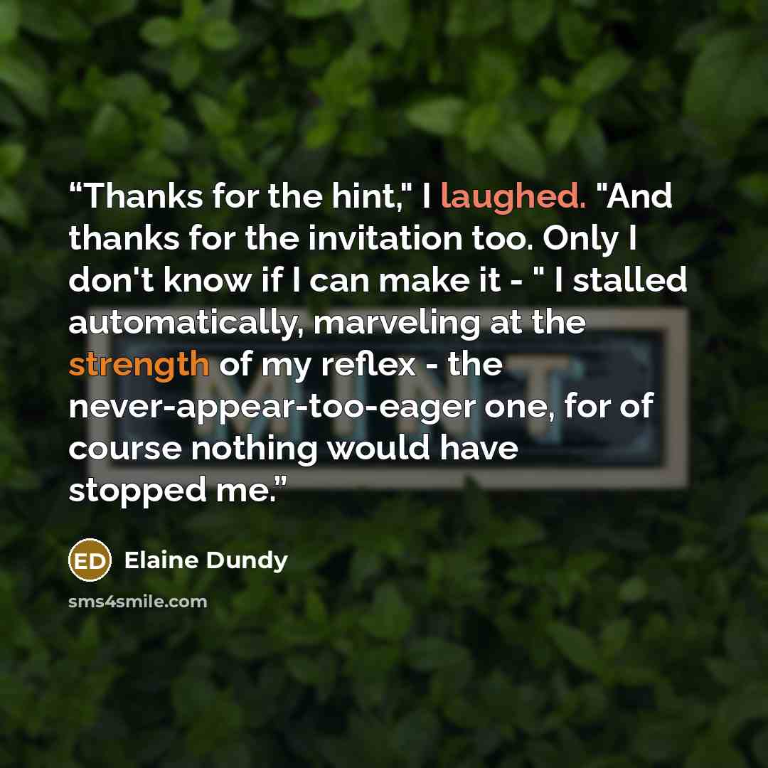 “Thanks for the hint," I laughed. "And thanks for the invitation too. Only I don't know if I can make it - " I stalled automatically, marveling at the strength of my reflex - the never-appear-too-eager one, for of course nothing would have stopped me.” quote by Elaine Dundy