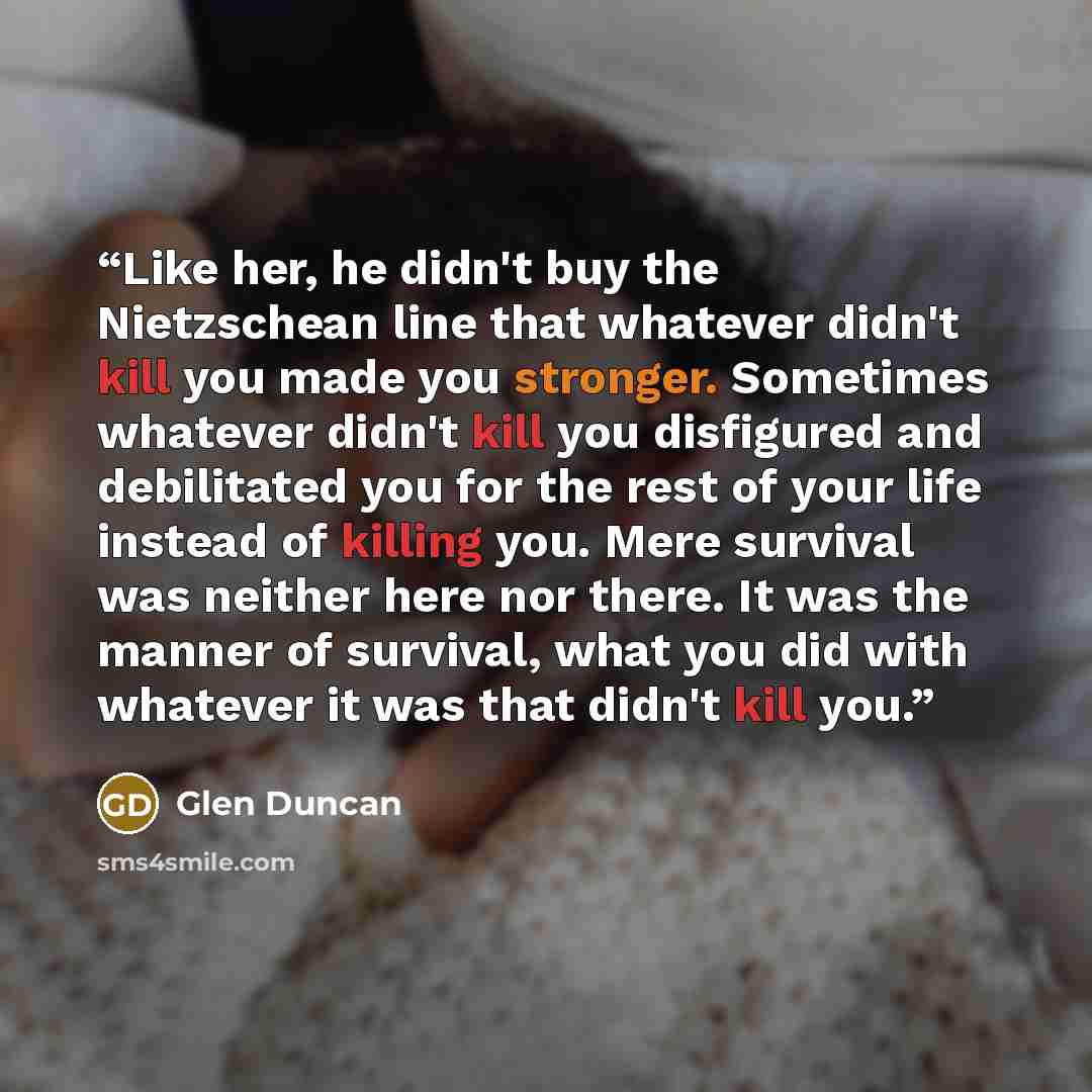 “Like her, he didn't buy the Nietzschean line that whatever didn't kill you made you stronger. Sometimes whatever didn't kill you disfigured and debilitated you for the rest of your life instead of killing you. Mere survival was neither here nor there. It was the manner of survival, what you did…” quote by Glen Duncan
