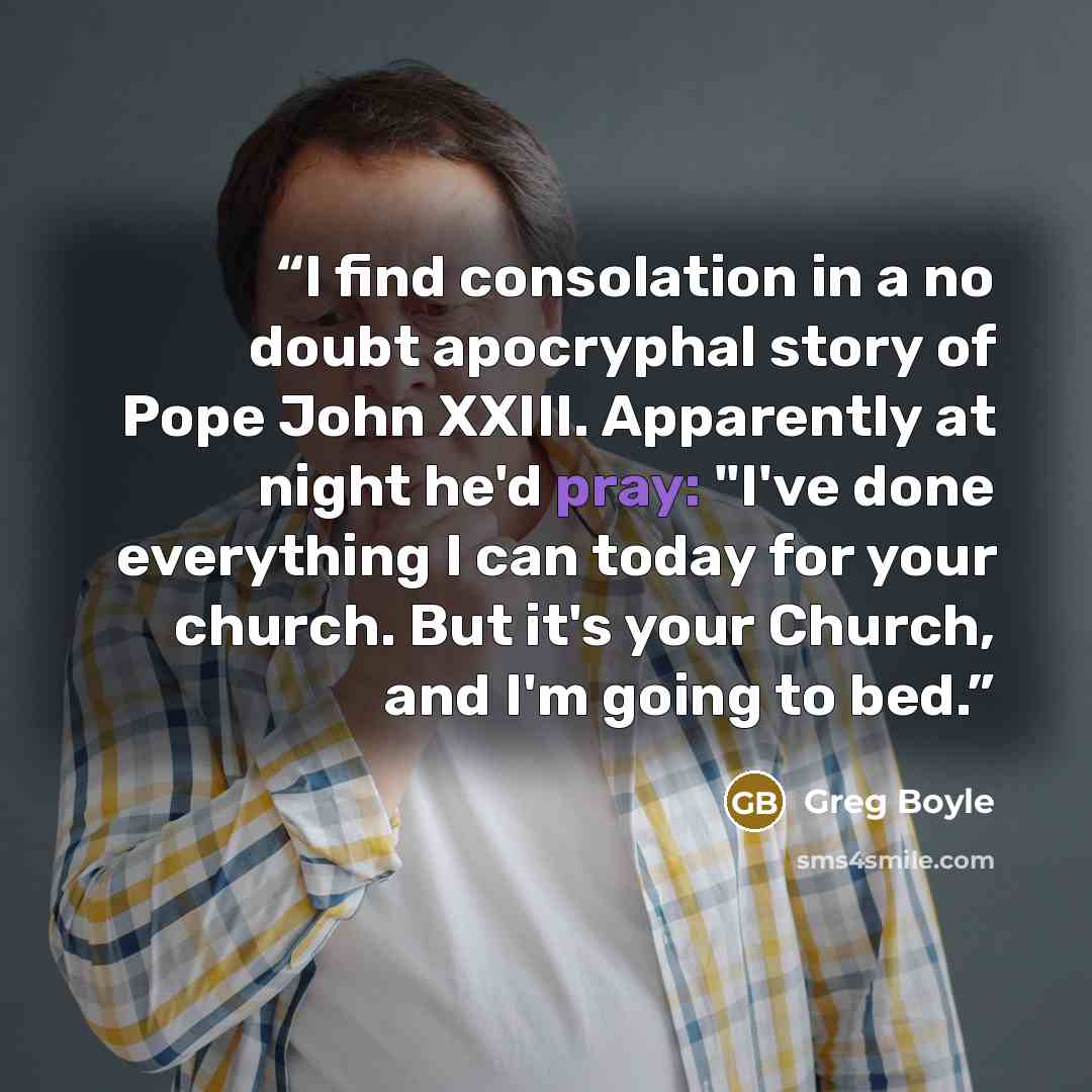 “I find consolation in a no doubt apocryphal story of Pope John XXIII. Apparently at night he'd pray: "I've done everything I can today for your church. But it's your Church, and I'm going to bed.” quote by Greg Boyle