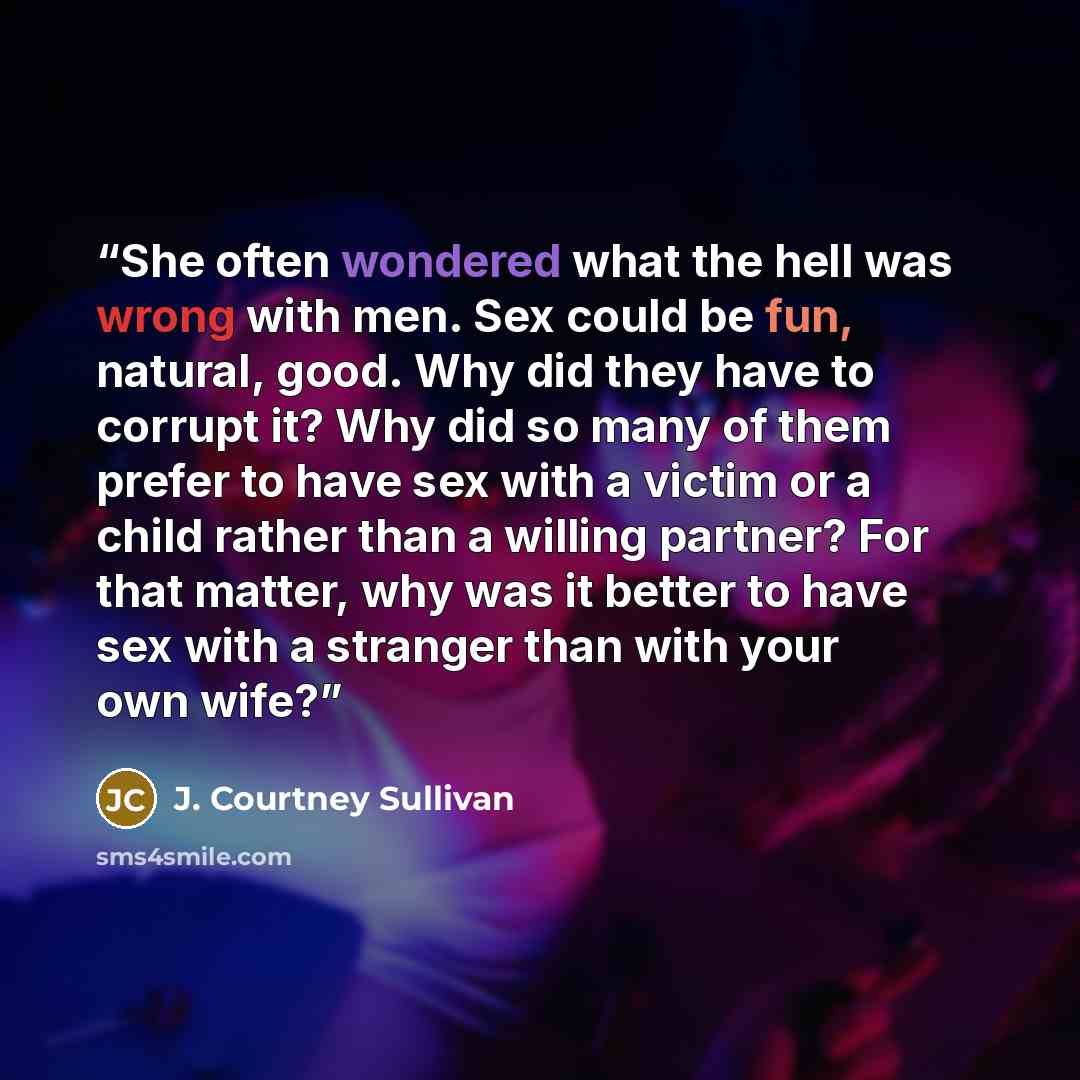 “She often wondered what the hell was wrong with men. Sex could be fun, natural, good. Why did they have to corrupt it? Why did so many of them prefer to have sex with a victim or a child rather than a willing partner? For that matter, why was it better to have sex with a stranger than with your…” quote by J. Courtney Sullivan