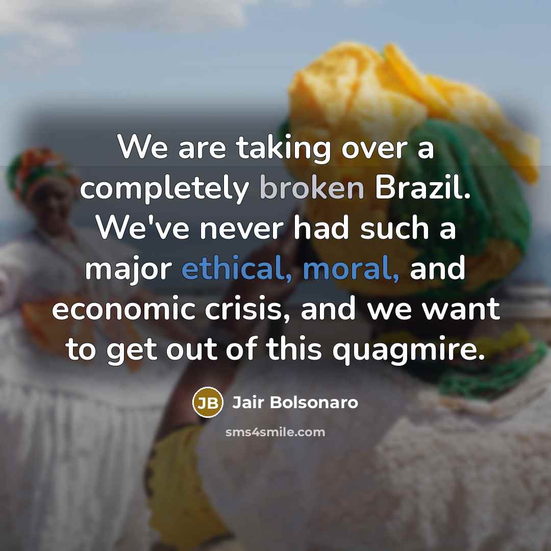 “We are taking over a completely broken Brazil. We've never had such a major ethical, moral, and economic crisis, and we want to get out of this quagmire.” quote by Jair Bolsonaro