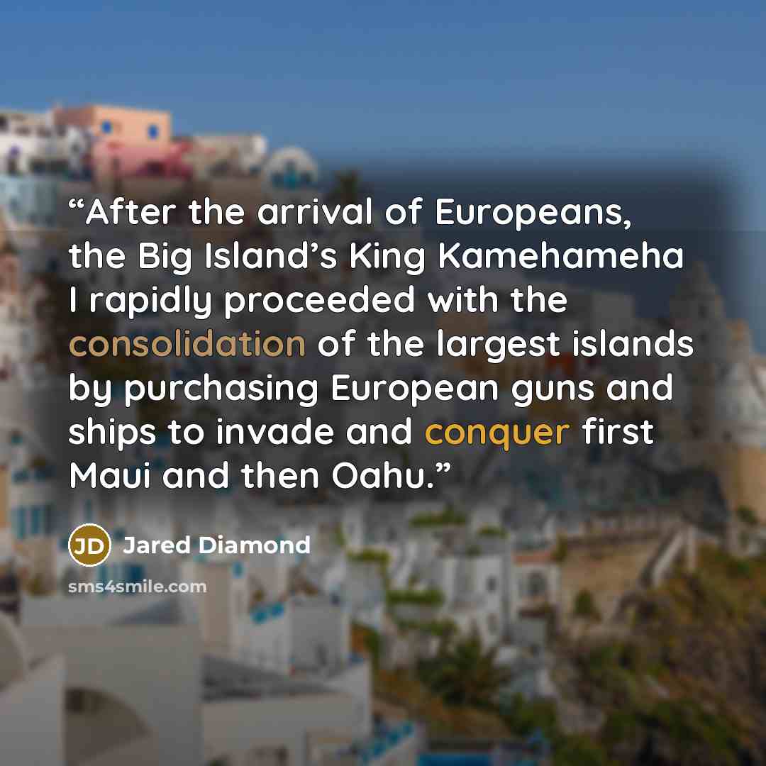 “After the arrival of Europeans, the Big Island’s King Kamehameha I rapidly proceeded with the consolidation of the largest islands by purchasing European guns and ships to invade and conquer first Maui and then Oahu.” quote by Jared Diamond