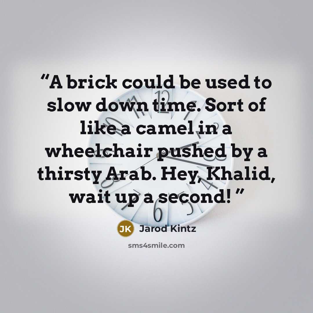 “A brick could be used to slow down time. Sort of like a camel in a wheelchair pushed by a thirsty Arab. Hey, Khalid, wait up a second!” quote by Jarod Kintz