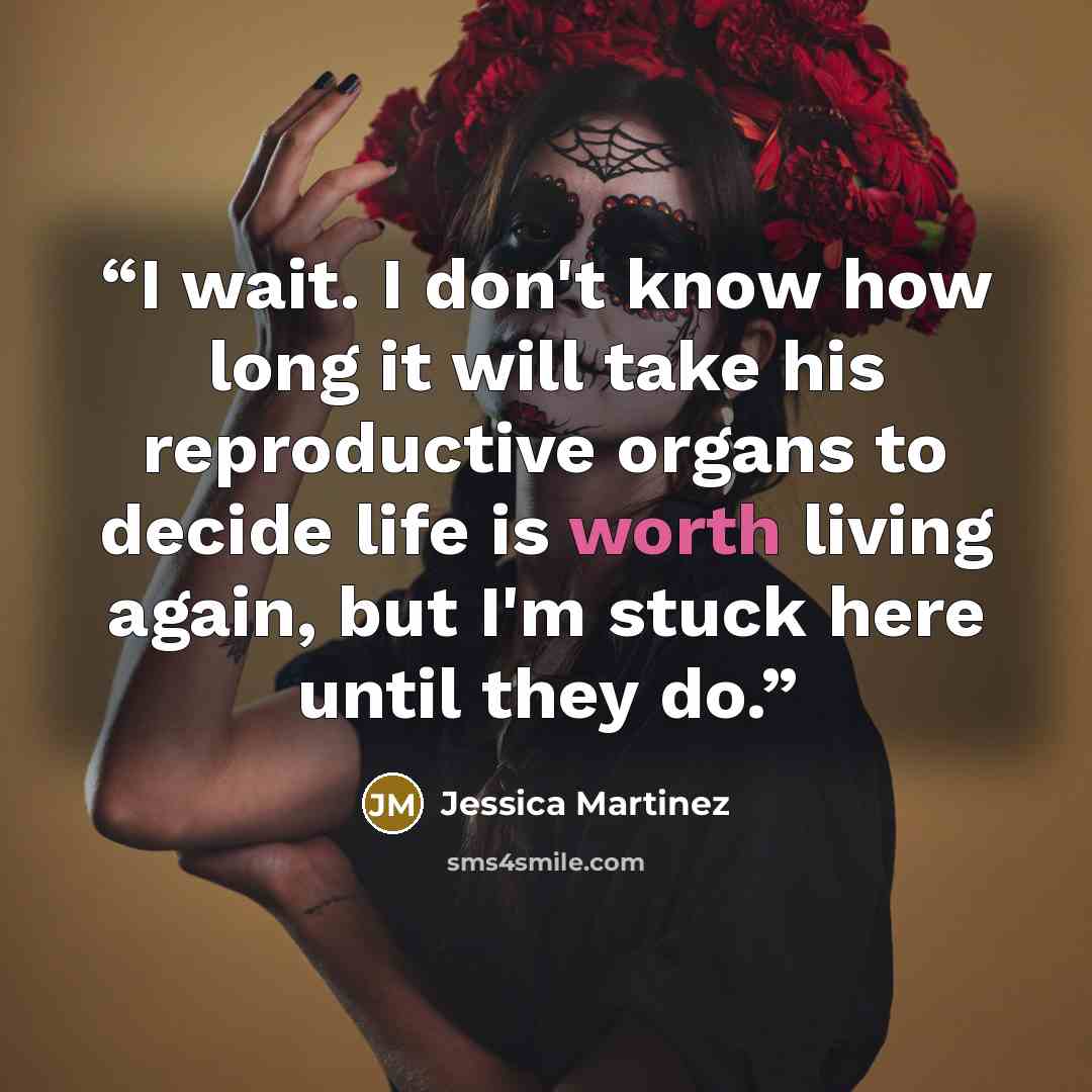 “I wait. I don't know how long it will take his reproductive organs to decide life is worth living again, but I'm stuck here until they do.” quote by Jessica Martinez