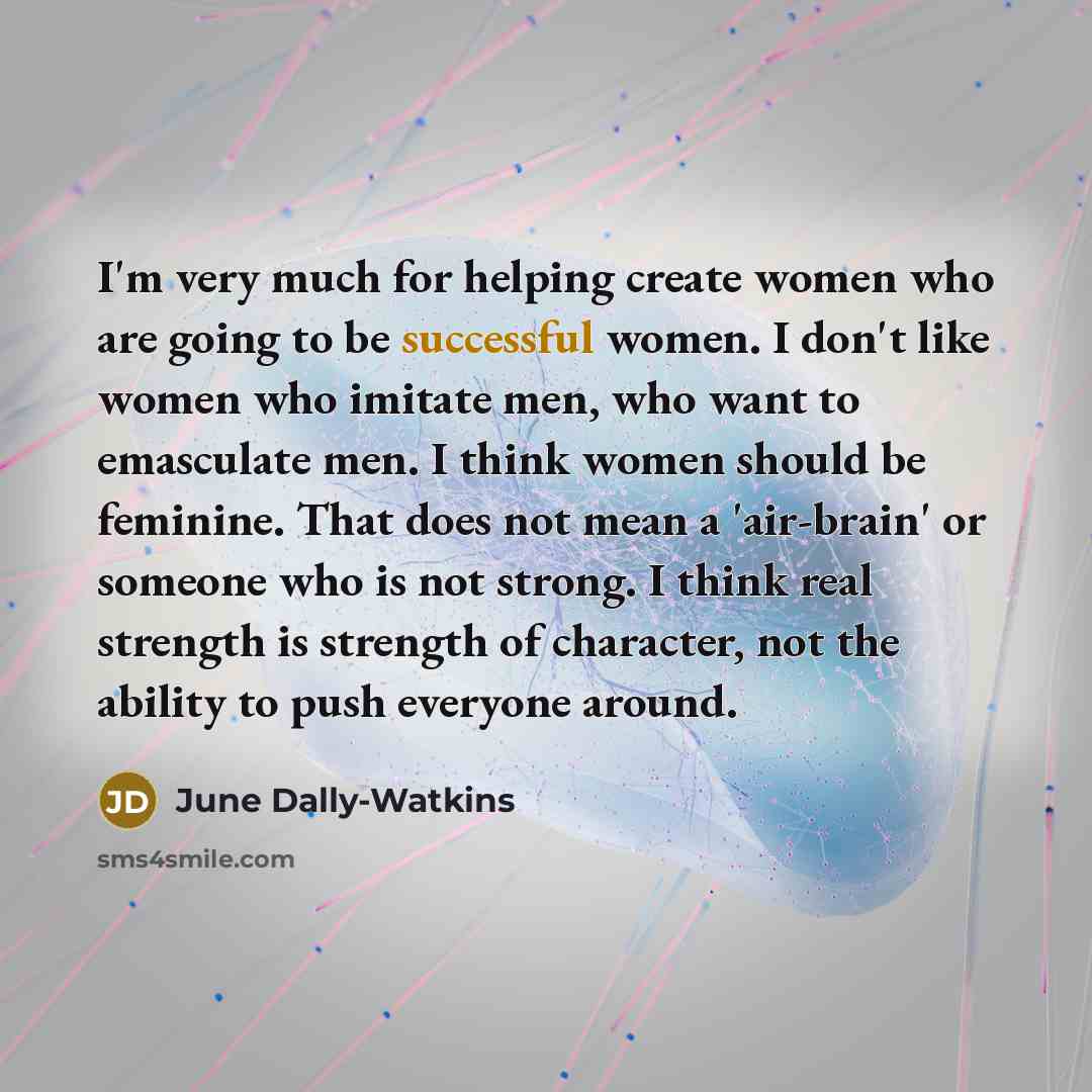 “I'm very much for helping create women who are going to be successful women. I don't like women who imitate men, who want to emasculate men. I think women should be feminine. That does not mean a 'air-brain' or someone who is not strong. I think real strength is strength of character, not the…” quote by June Dally-Watkins