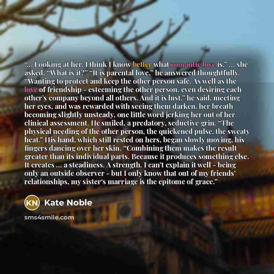 “… Looking at her, I think I know better what romantic love is.” … she asked, “What is it?” “It is parental love,” he answered thoughtfully. “Wanting to protect and keep the other person safe. As well as the love of friendship - esteeming the other person, even desiring each other’s company beyond…” quote by Kate Noble