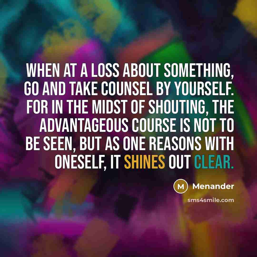 “When at a loss about something, go and take counsel by yourself. For in the midst of shouting, the advantageous course is not to be seen, but as one reasons with oneself, it shines out clear.” quote by Menander
