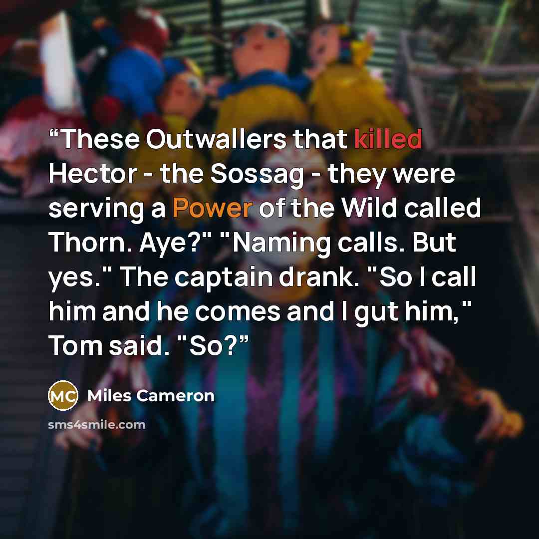 “These Outwallers that killed Hector - the Sossag - they were serving a Power of the Wild called Thorn. Aye?" "Naming calls. But yes." The captain drank. "So I call him and he comes and I gut him," Tom said. "So?” quote by Miles Cameron