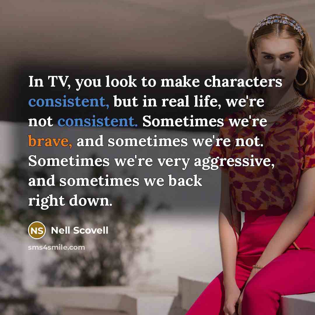 “In TV, you look to make characters consistent, but in real life, we're not consistent. Sometimes we're brave, and sometimes we're not. Sometimes we're very aggressive, and sometimes we back right down.” quote by Nell Scovell