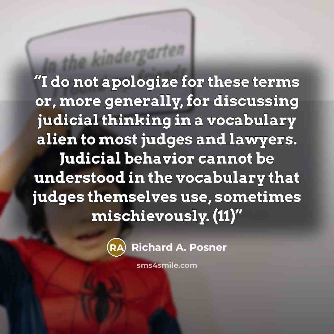 “I do not apologize for these terms or, more generally, for discussing judicial thinking in a vocabulary alien to most judges and lawyers. Judicial behavior cannot be understood in the vocabulary that judges themselves use, sometimes mischievously. (11)” quote by Richard A. Posner
