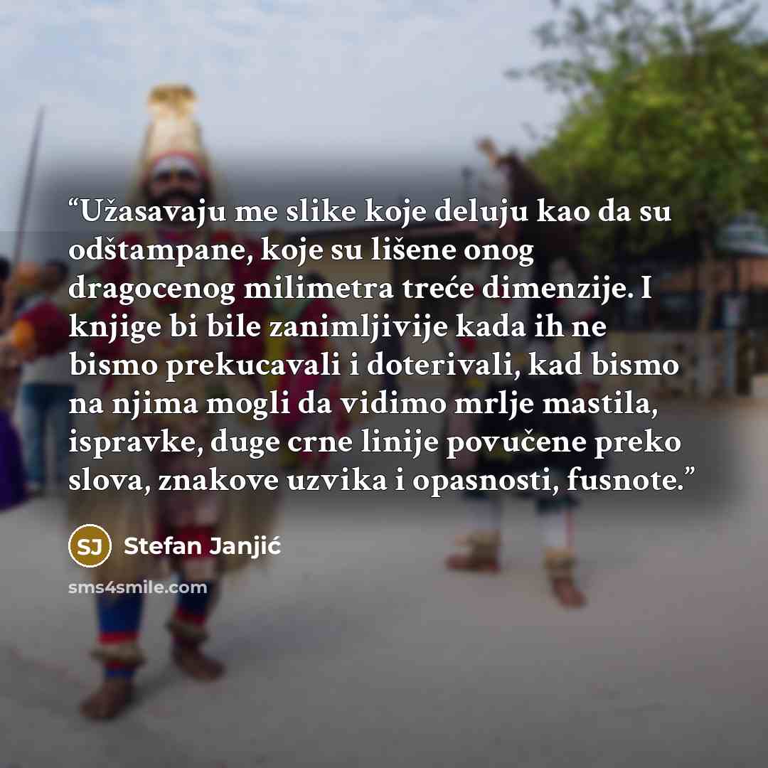 “Užasavaju me slike koje deluju kao da su odštampane, koje su lišene onog dragocenog milimetra treće dimenzije. I knjige bi bile zanimljivije kada ih ne bismo prekucavali i doterivali, kad bismo na njima mogli da vidimo mrlje mastila, ispravke, duge crne linije povučene preko slova, znakove uzvika…” quote by Stefan Janjić