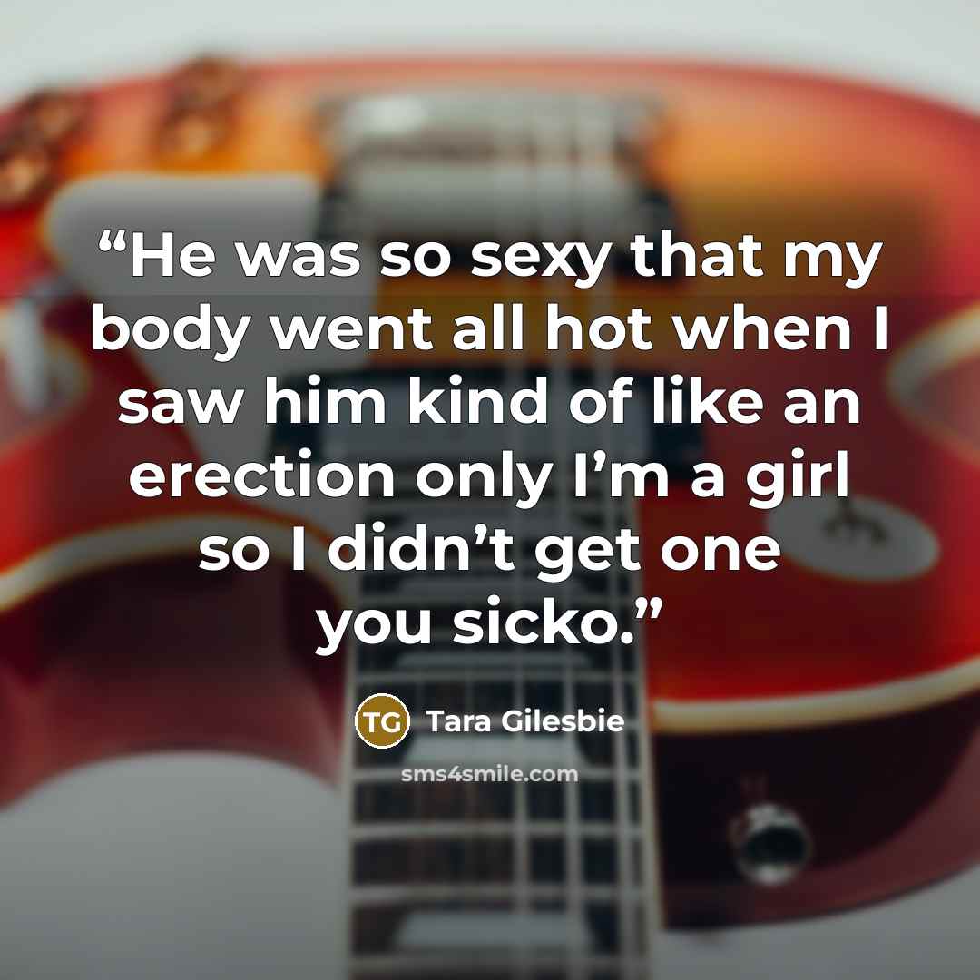 “He was so sexy that my body went all hot when I saw him kind of like an erection only I’m a girl so I didn’t get one you sicko.” quote by Tara Gilesbie