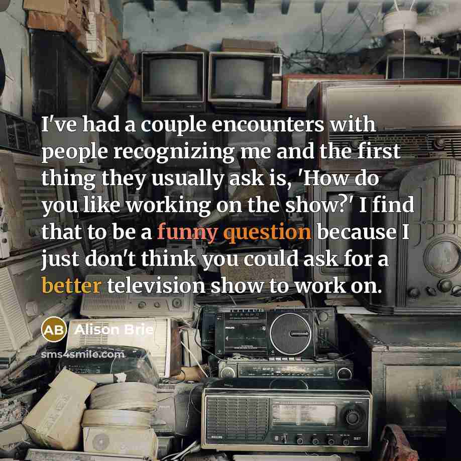 “I've had a couple encounters with people recognizing me and the first thing they usually ask is, 'How do you like working on the show?' I find that to be a funny question because I just don't think you could ask for a better television show to work on.” quote by Alison Brie