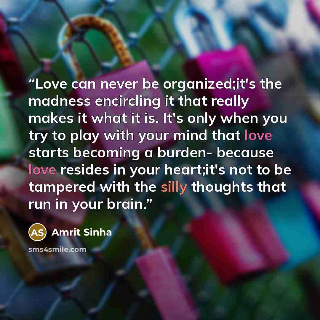 “Love can never be organized;it's the madness encircling it that really makes it what it is. It's only when you try to play with your mind that love starts becoming a burden- because love resides in your heart;it's not to be tampered with the silly thoughts that run in your brain.” quote by Amrit Sinha