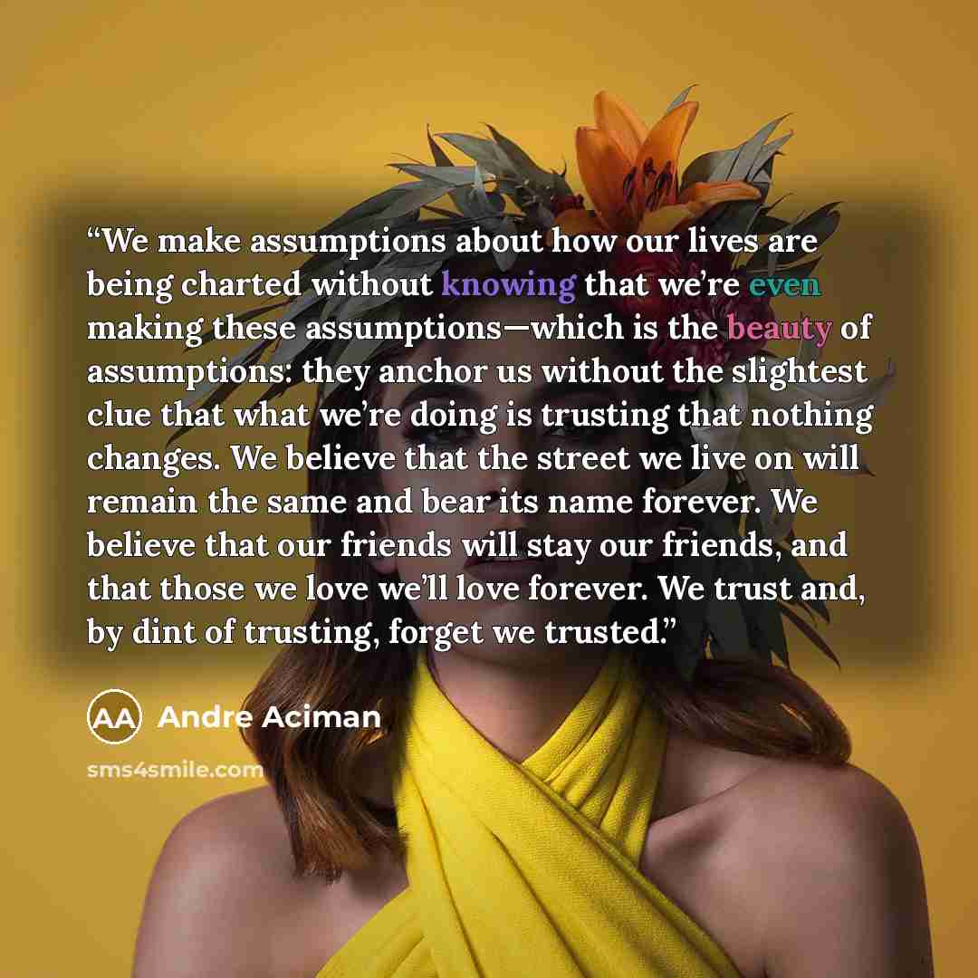 “We make assumptions about how our lives are being charted without knowing that we’re even making these assumptions—which is the beauty of assumptions: they anchor us without the slightest clue that what we’re doing is trusting that nothing changes. We believe that the street we live on will remain…” quote by André Aciman