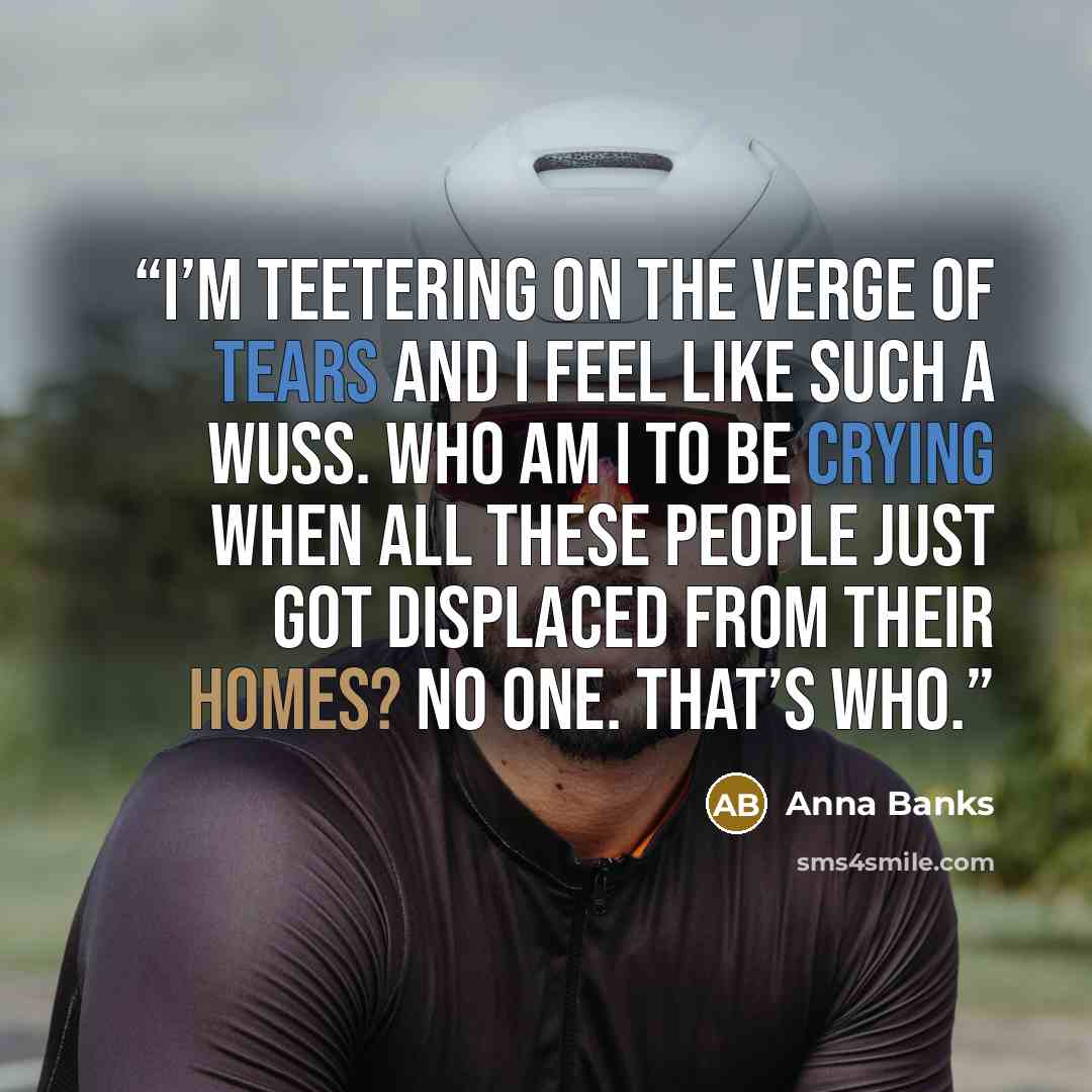 “I’m teetering on the verge of tears and I feel like such a wuss. Who am I to be crying when all these people just got displaced from their homes? No one. That’s who.” quote by Anna Banks