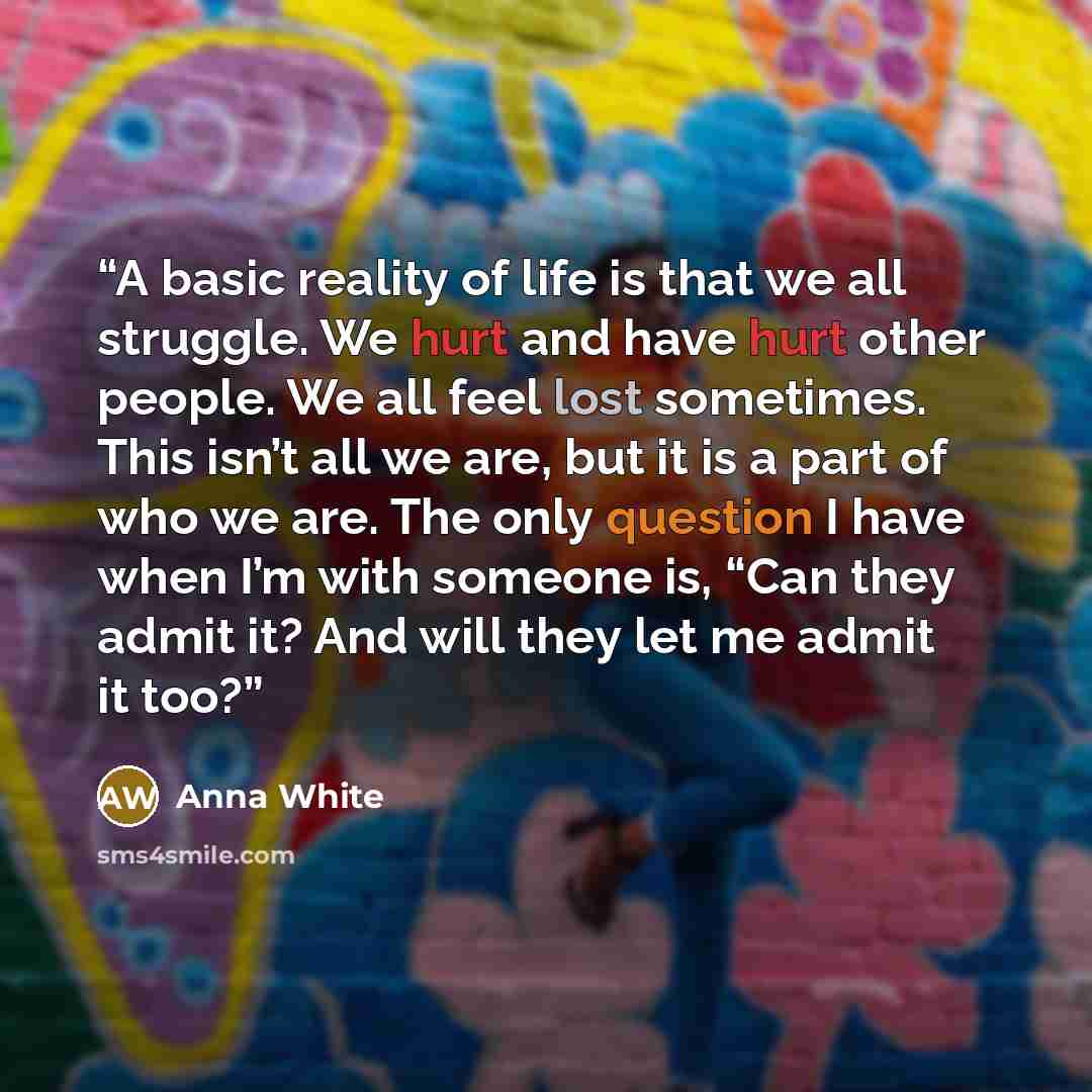 “A basic reality of life is that we all struggle. We hurt and have hurt other people. We all feel lost sometimes. This isn’t all we are, but it is a part of who we are. The only question I have when I’m with someone is, “Can they admit it? And will they let me admit it too?” quote by Anna White
