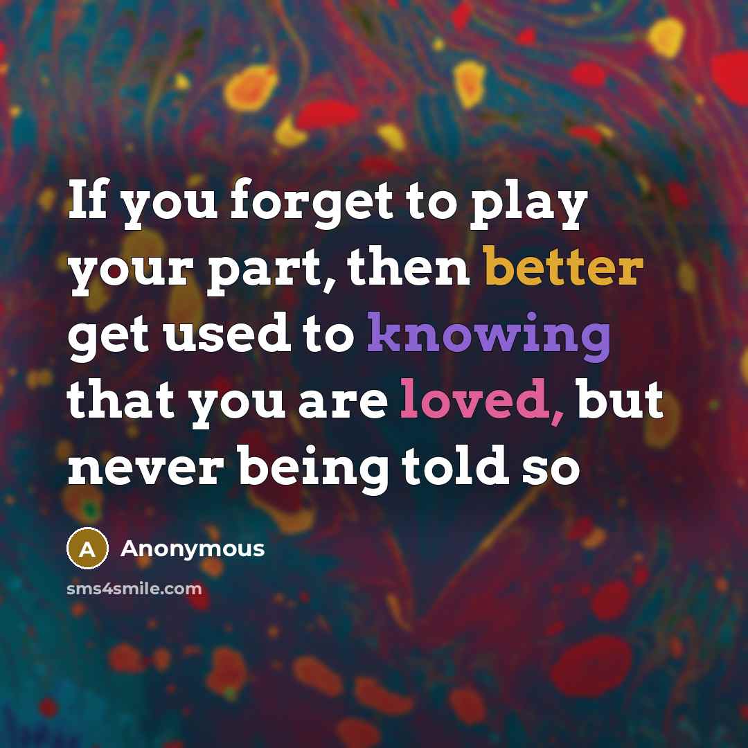 “If you forget to play your part, then better get used to knowing that you are loved, but never being told so” quote by Anonymous