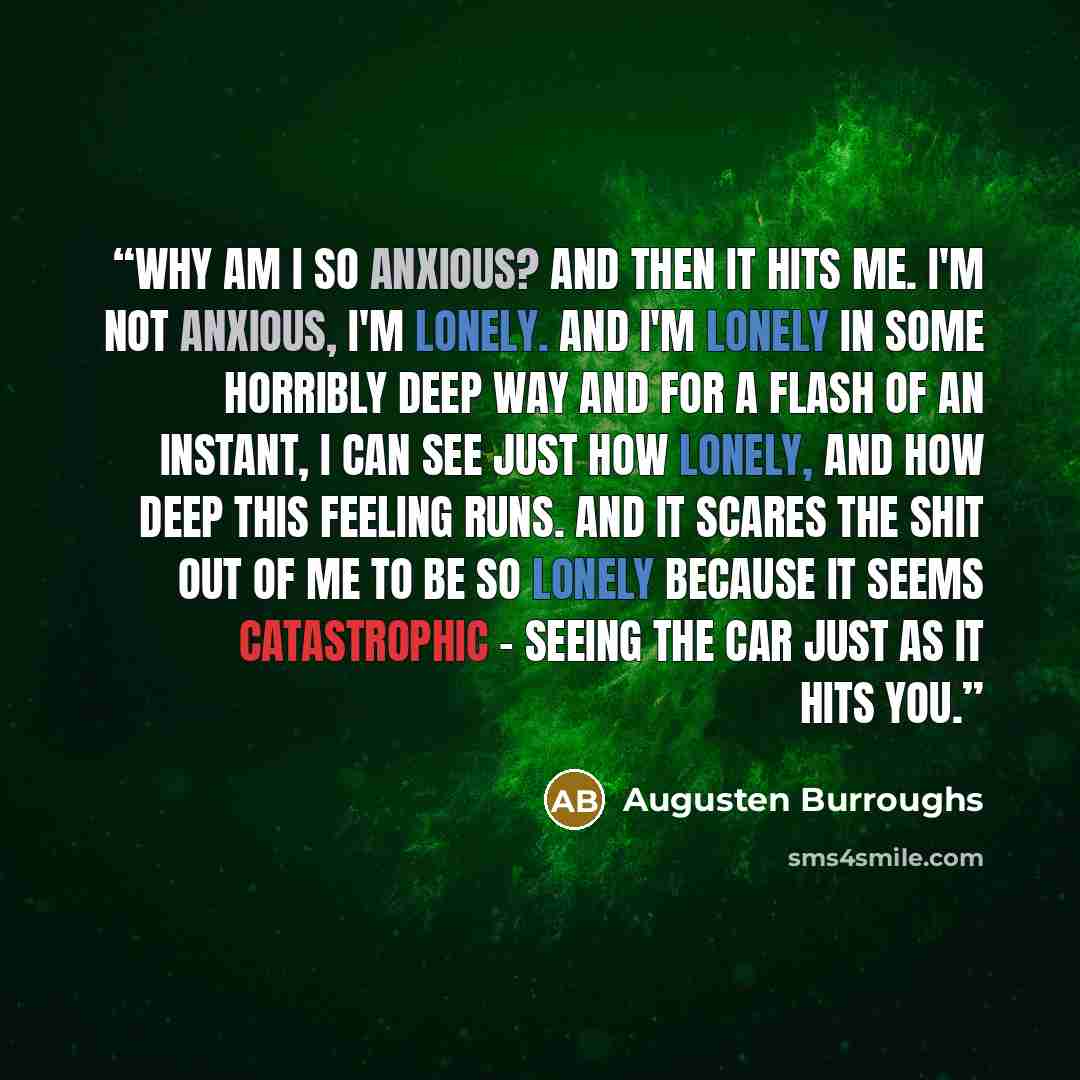 “Why am I so anxious? And then it hits me. I'm not anxious, I'm lonely. And I'm lonely in some horribly deep way and for a flash of an instant, I can see just how lonely, and how deep this feeling runs. And it scares the shit out of me to be so lonely because it seems catastrophic - seeing the car…” quote by Augusten Burroughs