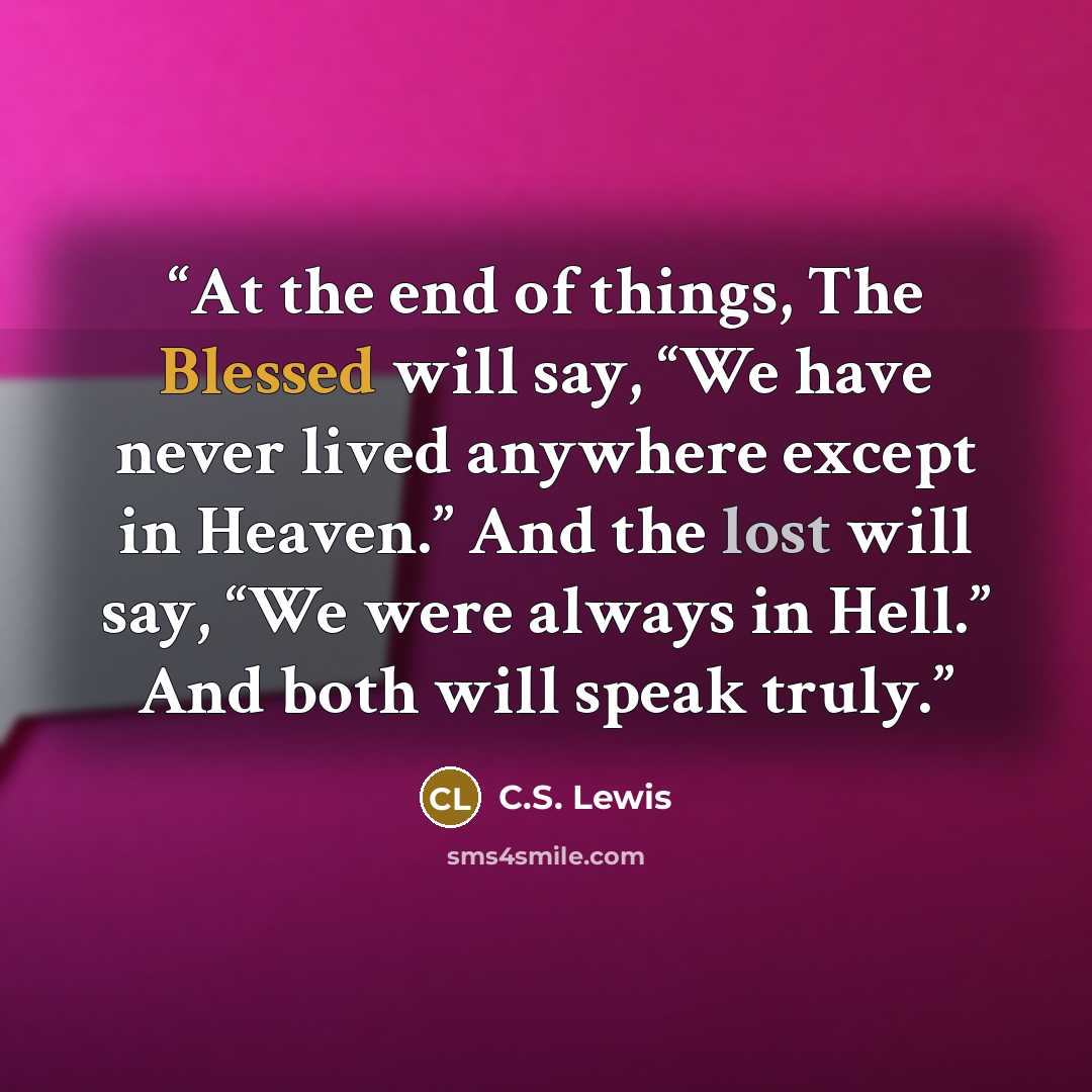 “At the end of things, The Blessed will say, “We have never lived anywhere except in Heaven.” And the lost will say, “We were always in Hell.” And both will speak truly.” quote by C.S. Lewis