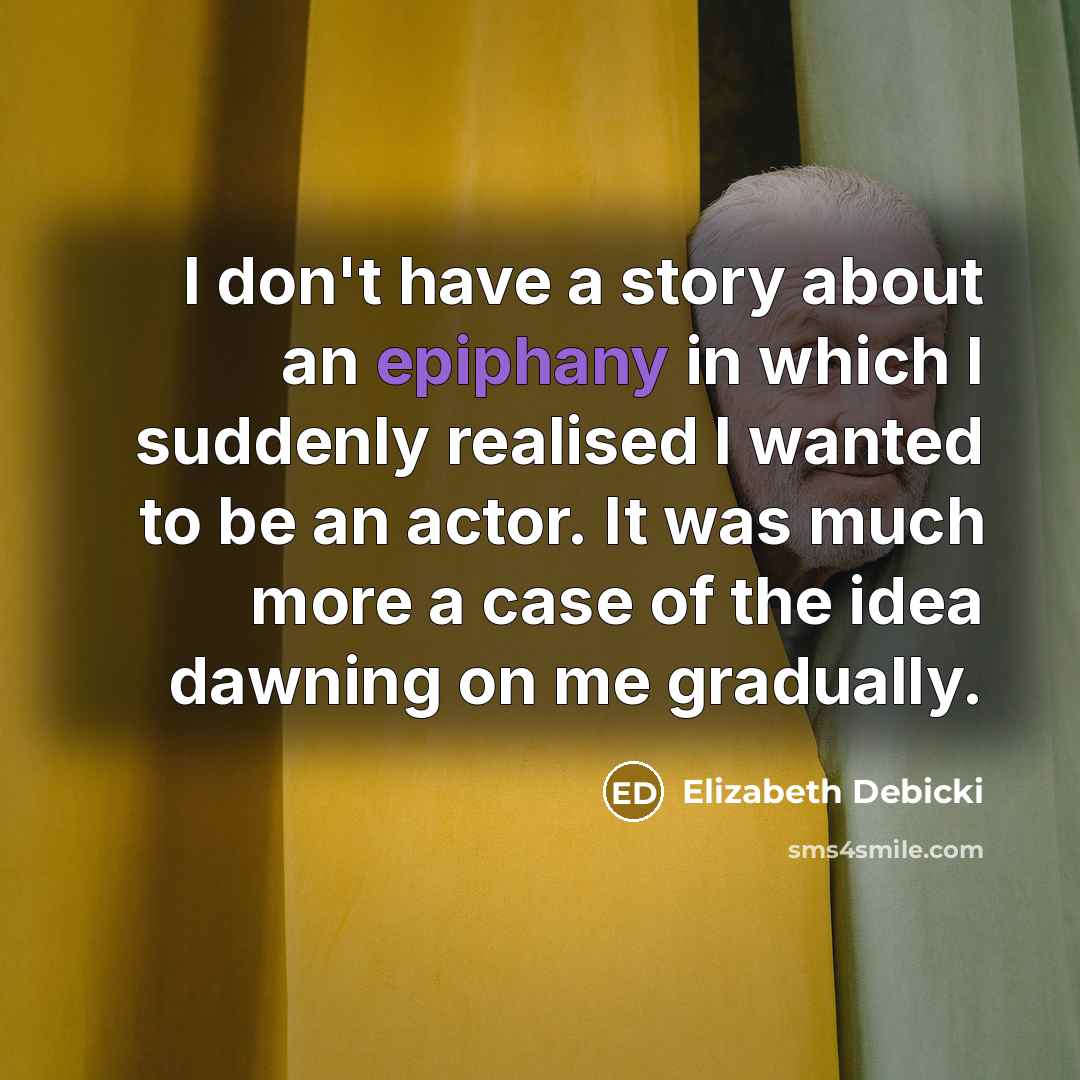 “I don't have a story about an epiphany in which I suddenly realised I wanted to be an actor. It was much more a case of the idea dawning on me gradually.” quote by Elizabeth Debicki